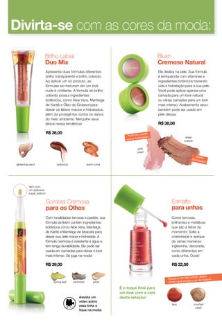 Apresenta duas fórmulas diferentes:
brilho transparente e brilho colorido.
Ao aplicar um só produto, as
fórmulas se misturam em um look
nude e cintilante. A fórmula do brilho
colorido possui ingredientes
botânicos, como Aloe Vera, Manteiga
de Karité e Óleo de Girassol para
deixar os lábios macios e hidratados,
além de protegê-los contra os danos
do meio ambiente. Mergulhe seus
lábios nessa tendência!
R$ 36,00
Ele desliza na pele. Sua fórmula
é enriquecida com vitaminas e
ingredientes botânicos trazendo
vida e hidratação para a sua pele.
Você pode aplicar apenas uma
camada para um look natural
ou várias camadas para um look
mais intenso. Acabamento seco:
também pode ser usado em
pele oleosa.
R$ 38,00
glistening sand
Vem com
um aplicador
super prático!
É o toque ﬁnal para
um look com a cara
desta estação!
warm coralredwood
pink
pearl
sheer
copper
Brilho Labial
Duo Mix
spring leaf rainforest pearl
Com tonalidades terrosas e pastéis, sua
fórmula também contém ingredientes
botânicos como Aloe Vera, Manteiga
de Karité e Manteiga de Abacate para
deixar sua pele macia e hidratada. A
fórmula cremosa é resistente à água e
tem longa durabilidade. Ela pode ser
usada em camadas para deixar o look
mais intenso. Se joga na moda!
R$ 39,00
Sombra Cremosa
para os Olhos
Blush
Cremoso Natural
crushed
pearl
lava
Cores terrosas,
brilhantes e metálicas
que são a febre do
momento! Solte a
criatividade e aplique
de várias maneiras:
inglesinha, decorada,
cores diferentes em
cada unha. Ouse!
R$ 22,00
Esmalte
para unhas
Divirta-se com as cores da moda:
Troque a cor das unhas, assim
como você muda a cor do batom!
Efeitobronzeado!
Pode ser usado
como iluminador!
Assista um
vídeo sobre
essa linha e
ﬁque na moda.
 