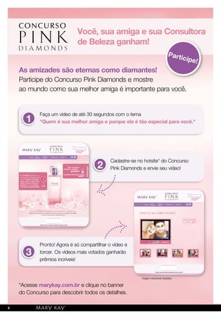 As amizades são eternas como diamantes!
Participe do Concurso Pink Diamonds e mostre
ao mundo como sua melhor amiga é importante para você.
*Acesse marykay.com.br e clique no banner
do Concurso para descobrir todos os detalhes.
Pronto! Agora é só compartilhar o vídeo e
torcer. Os vídeos mais votados ganharão
prêmios incríveis!
Você, sua amiga e sua Consultora
de Beleza ganham!
Participe!
Faça um vídeo de até 30 segundos com o tema
"Quem é sua melhor amiga e porque ela é tão especial para você."1
3
2
Cadastre-se no hotsite* do Concurso
Pink Diamonds e envie seu vídeo!
Imagem meramente ilustrativa.
4
 