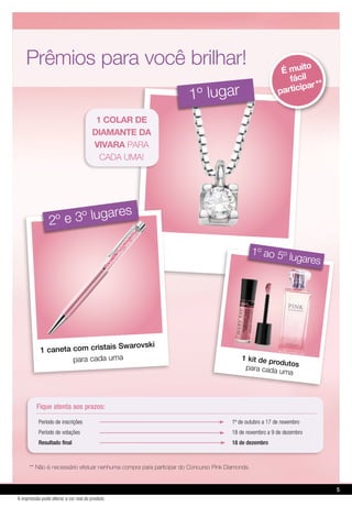 ** Não é necessário efetuar nenhuma compra para participar do Concurso Pink Diamonds.
1º lugar
1 caneta com cristais Swarovski
para cada uma
2º e 3º lugares
Período de inscrições 1º de outubro a 17 de novembro
Período de votações 18 de novembro a 9 de dezembro
Resultado final 18 de dezembro
Fique atenta aos prazos:
É muito
fácil
participar **
Prêmios para você brilhar!
1 kit de produtospara cada uma
1º ao 5º lugares
1 colar de
diamante da
vivara para
cada uma!
5
A impressão pode alterar a cor real do produto
 