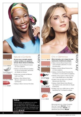 88
Cinnabar, R$ 21,00
Máscara para Cílios Lash
Love Preta, R$ 51,00
Ultimate Máscara para
Cílios Preta, R$ 51,00
Cherry Blossom, R$ 32,00
Cherry Blossom, R$ 32,00
Pink Satin, R$ 32,00
Crystalline, R$ 21,00
Natural e Conﬁante
Os tons rosa e vermelho ajudam
a deixar os lábios com aparência
sensual. Abuse dessas tonalidades.
• Aplique a Sombra Mineral Cinnabar
em toda a pálpebra;
• Aplique a Sombra Mineral Crystalline
no osso da sobrancelha, esfumando
em direção ao côncavo;
• Utilize duas camadas da Máscara
Lash Love Preta;
• Aplique o Blush Mineral Cherry
Blossom, esfumando em direção
às têmporas;
• Aplique o Batom Cremoso Pink Satin.
#dica
Ganhe tempo: simpliﬁque a sua rotina
com o Hidratante Tonalizante com
FPS 20 Mary Kay®. São 3 benefícios em
1: cobertura translúcida, hidratação livre
de óleo e proteção contra os raios UVA
e UVB. R$ 46,00
Au Naturel, R$ 31,00
Sweet Cream, R$ 21,00
Precious Pink, R$ 21,00
Chic e Glamorosa
Olhos marcados, com o toque de cores
neutras são a tendência da estação.
• Utilize a Sombra Mineral Sweet Cream
como iluminador, aplicando-a no osso
da sobrancelha;
• Aplique a Sombra Mineral Precious Pink
em toda a pálpebra;
• Aplique a Sombra Mineral Chocolate Kiss
no côncavo e no canto externo da pálpebra;
• Delineie a linha superior e inferior dos cílios
com o Lápis Retrátil para os olhos Black;
• Finalize o look dos olhos com a Ultimate
Mascara para Cílios Preta;
• Aplique o Blush Mineral Cherry Blossom
nas maçãs do rosto, esfumando em direção
às têmporas;
• Finalize o look com o Brilho para os Lábios
NouriShine Plus™ Au Naturel nos lábios.
Monte esse look com o Estojo Compacto
Mary Kay® (vazio), R$ 61,00; o Pincel
Compacto para Blush, R$ 8,00; e os
Aplicadores para Sombra, R$ 8,00.
Chocolate Kiss, R$ 21,00
Lápis Retrátil para os
olhos Black, R$ 30,00
MA
IS VENDI
DO
MA
I S V E N DI
DO
MA
IS VENDI
DO
MA
I S V E N DI
DO
Cherry Blossom, R$ 32,00
Pink Satin, R$ 32,00
Au Naturel, R$ 31,00
Todos os preços são sugestões para revenda
8
 