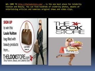 WEL COME TO http://thelookstore.com/, is the one best place for Celebrity Fashion and Beauty. You can find hundreds of celebrity photos, dozens of entertaining articles and numerous original shows and video clips. 