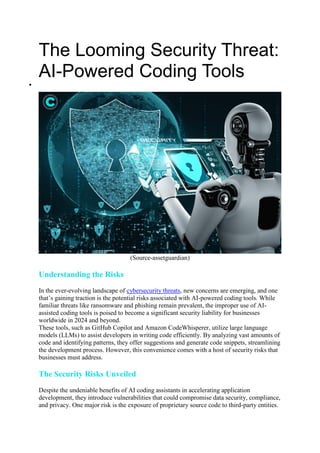 The Looming Security Threat:
AI-Powered Coding Tools

(Source-assetguardian)
Understanding the Risks
In the ever-evolving landscape of cybersecurity threats, new concerns are emerging, and one
that’s gaining traction is the potential risks associated with AI-powered coding tools. While
familiar threats like ransomware and phishing remain prevalent, the improper use of AI-
assisted coding tools is poised to become a significant security liability for businesses
worldwide in 2024 and beyond.
These tools, such as GitHub Copilot and Amazon CodeWhisperer, utilize large language
models (LLMs) to assist developers in writing code efficiently. By analyzing vast amounts of
code and identifying patterns, they offer suggestions and generate code snippets, streamlining
the development process. However, this convenience comes with a host of security risks that
businesses must address.
The Security Risks Unveiled
Despite the undeniable benefits of AI coding assistants in accelerating application
development, they introduce vulnerabilities that could compromise data security, compliance,
and privacy. One major risk is the exposure of proprietary source code to third-party entities.
 
