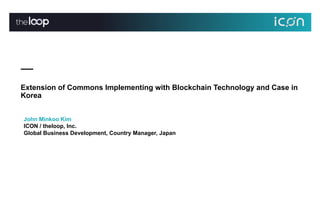 Extension of Commons Implementing with Blockchain Technology and Case in
Korea
John Minkoo Kim
ICON / theloop, Inc.
Global Business Development, Country Manager, Japan
 