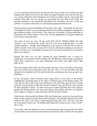 It is not surprising therefore that the doctrine that Jesus would come secretly and take 
(rapture) His church out of the world, before the great tribulation, arose for the first time 
in a country (England) where Christians were living in comfort, and at a time (mid-19th 
century) when they were not facing any persecution for their faith at all. Today this 
doctrine continues to be proclaimed and believed by Christians who live in ease and 
comfort, in countries where there is no persecution against Christians at all. 
Since the prayers of most Christians are basically of this order : "Lord make my life more 
comfortable on earth", it is not surprising that they have gladly accepted this teaching of a 
pre-tribulation rapture of the church. Thus Satan has succeeded in lulling multitudes of 
Christians with a false comfort, so that they will be unprepared for the great tribulation 
when it does come upon them. 
The words of Jesus are clear: "In the world YOU HAVE TRIBULATION. But take 
courage; I have overcome the world" (Jn.16:33). He never promised that we would 
escape tribulation - whether small tribulations or the great one. But He did say that we 
could overcome even as He overcame. He is far more interested in making us overcomers 
than in saving us out of tribulation, because He is far more interested in our character 
than in our comfort. 
Neither did Jesus ever say that escaping the great tribulation was a reward for 
faithfulness, as some teach. On the contrary, He said that those who forsook everything to 
follow Him would have even more tribulations than others who didn't follow Him 
(Mk.10:30). 
When He prayed to His Father for His disciples, He said, "I do not ask Thee to take them 
out of the world, but to keep them from the evil." (Jn.17:15). He did NOT want His 
disciples to be raptured out of the world at that time, just because they were going to face 
tribulation. 
In the 3rd-century when Christians were being thrown to the lions in the Roman 
amphitheatres and being burnt at the stake in different parts of the Roman empire, the 
Lord did not rescue them from such tribulations. The God Who shut the lions' mouths 
and took away the power of the fiery furnace in Daniel's day, did NOT do such miracles 
for these disciples of Jesus - for these were new-covenant Christians who were going to 
glorify God through death. Like Jesus their Master, they neither asked for, nor expected 
twelve legions of angels to come and protect them from their enemies. 
From heaven, God watched the Bride of His Son being torn to pieces by lions and being 
burnt to ashes; and He was glorified in their testimony - for they had "followed the Lamb, 
wherever He went", even unto a violent physical death (Rev.14:4). The only word that 
the Lord spoke to them was, "Be faithful until death and I will give you a crown of life." 
(Rev.2:10). 
Even today, when the disciples of Jesus are being tortured and persecuted for His Name 
in many lands, the Lord does not take them away from the earth. And He will not rapture 
 