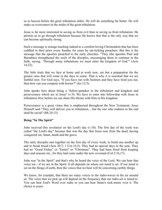 us to heaven before the great tribulation either. He will do something far better. He will 
make us overcomers in the midst of the great tribulation. 
Jesus is far more interested in saving us from evil than in saving us from tribulation. He 
permits us to go through tribulation because He knows that that is the only way that we 
can become spiritually strong. 
Such a message is strange teaching indeed to a comfort-loving Christendom that has been 
coddled in their pews every Sunday for years by ear-tickling preachers. But this is the 
message that the apostles preached to the early churches. "They (the apostles Paul and 
Barnabas) strengthened the souls of the disciples, encouraging them to continue in the 
faith, saying, `Through many tribulations we must enter the kingdom of God.'" (Acts 
14:22). 
The little trials that we face at home and at work now, are but a preparation for the 
greater ones that will come in the days to come. That is why it is essential that we are 
faithful now. For God says, "If you have run with footmen and they have tired you out, 
then how can you compete with horses?" (Jer.12:5). 
John speaks here about being a "fellow-partaker in the tribulation and kingdom and 
perseverance which are in Jesus" (v.9). We have to enter into fellowship with Jesus in 
tribulation first, before we can share His throne with Him in His kingdom. 
Perseverance is a great virtue that is emphasised throughout the New Testament. Jesus 
Himself said "They will deliver you to tribulation.....but the one who endures to the end 
shall be saved" (Mt.24:13). 
Being "In The Spirit" 
John received this revelation on the Lord's day (v.10). The first day of the week was 
called "the Lord's day" because that was the day that Jesus rose from the dead, having 
conquered sin, Satan, death and the grave. 
The early disciples met together on the first day of every week, to build one another up 
and to break bread (Acts 20:7; 1 Cor.16:2). They had no special days in the year. They 
had no "Good Friday" or "Easter" or "Christmas". They had been freed from keeping 
days and seasons etc., for they had come under the new covenant (Col.2:16,17). 
John was "in the Spirit" and that's why he heard the voice of the Lord. We can hear that 
voice too - if we are in the Spirit. It all depends on where our mind is set. If our mind is 
set on the things of earth, then the voices that we hear will be concerning earthly things. 
We know, for example, that there are many voices in the radio-waves in the air around 
us. The voice that we pick up will depend on the frequency that our radio-set is tuned to. 
You can hear God's Word over radio or you can hear Satan's rock-music over it. The 
choice is yours. 
 