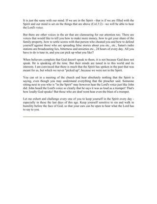 It is just the same with our mind. If we are in the Spirit - that is if we are filled with the 
Spirit and our mind is set on the things that are above (Col.3:2) - we will be able to hear 
the Lord's voice. 
But there are other voices in the air that are clamouring for our attention too. There are 
voices that would like to tell you how to make more money, how to get your share of the 
family property, how to settle scores with that person who cheated you and how to defend 
yourself against those who are spreading false stories about you etc., etc., Satan's radio 
stations are broadcasting lies, bitterness and anxieties etc., 24 hours of every day. All you 
have to do is tune in, and you can pick up what you like!! 
When believers complain that God doesn't speak to them, it is not because God does not 
speak. He is speaking all the time. But their minds are tuned in to this world and its 
interests. I am convinced that there is much that the Spirit has spoken in the past that was 
meant for us, but which we never "picked up", because we were not in the Spirit. 
You can sit in a meeting of the church and hear absolutely nothing that the Spirit is 
saying, even though you may understand everything that the preacher said. Someone 
sitting next to you who is "in the Spirit" may however hear the Lord's voice just like John 
did. John heard the Lord's voice so clearly that he says it was as loud as a trumpet! That's 
how loudly God speaks! But those who are deaf wont hear even the blast of a trumpet. 
Let me exhort and challenge every one of you to keep yourself in the Spirit every day - 
especially in these the last days of this age. Keep yourself sensitive to sin and walk in 
humility before the face of God, so that your ears can be open to hear what the Lord has 
to say to you. 
 