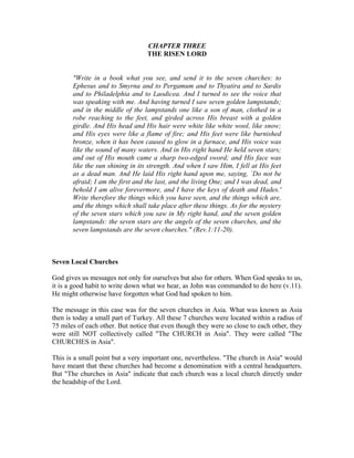 CHAPTER THREE 
THE RISEN LORD 
"Write in a book what you see, and send it to the seven churches: to 
Ephesus and to Smyrna and to Pergamum and to Thyatira and to Sardis 
and to Philadelphia and to Laodicea. And I turned to see the voice that 
was speaking with me. And having turned I saw seven golden lampstands; 
and in the middle of the lampstands one like a son of man, clothed in a 
robe reaching to the feet, and girded across His breast with a golden 
girdle. And His head and His hair were white like white wool, like snow; 
and His eyes were like a flame of fire; and His feet were like burnished 
bronze, when it has been caused to glow in a furnace, and His voice was 
like the sound of many waters. And in His right hand He held seven stars; 
and out of His mouth came a sharp two-edged sword; and His face was 
like the sun shining in its strength. And when I saw Him, I fell at His feet 
as a dead man. And He laid His right hand upon me, saying, `Do not be 
afraid; I am the first and the last, and the living One; and I was dead, and 
behold I am alive forevermore, and I have the keys of death and Hades.' 
Write therefore the things which you have seen, and the things which are, 
and the things which shall take place after these things. As for the mystery 
of the seven stars which you saw in My right hand, and the seven golden 
lampstands: the seven stars are the angels of the seven churches, and the 
seven lampstands are the seven churches." (Rev.1:11-20). 
Seven Local Churches 
God gives us messages not only for ourselves but also for others. When God speaks to us, 
it is a good habit to write down what we hear, as John was commanded to do here (v.11). 
He might otherwise have forgotten what God had spoken to him. 
The message in this case was for the seven churches in Asia. What was known as Asia 
then is today a small part of Turkey. All these 7 churches were located within a radius of 
75 miles of each other. But notice that even though they were so close to each other, they 
were still NOT collectively called "The CHURCH in Asia". They were called "The 
CHURCHES in Asia". 
This is a small point but a very important one, nevertheless. "The church in Asia" would 
have meant that these churches had become a denomination with a central headquarters. 
But "The churches in Asia" indicate that each church was a local church directly under 
the headship of the Lord. 
 