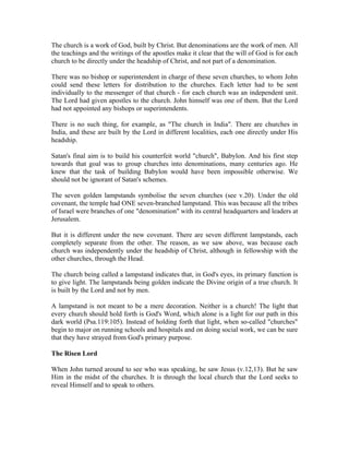The church is a work of God, built by Christ. But denominations are the work of men. All 
the teachings and the writings of the apostles make it clear that the will of God is for each 
church to be directly under the headship of Christ, and not part of a denomination. 
There was no bishop or superintendent in charge of these seven churches, to whom John 
could send these letters for distribution to the churches. Each letter had to be sent 
individually to the messenger of that church - for each church was an independent unit. 
The Lord had given apostles to the church. John himself was one of them. But the Lord 
had not appointed any bishops or superintendents. 
There is no such thing, for example, as "The church in India". There are churches in 
India, and these are built by the Lord in different localities, each one directly under His 
headship. 
Satan's final aim is to build his counterfeit world "church", Babylon. And his first step 
towards that goal was to group churches into denominations, many centuries ago. He 
knew that the task of building Babylon would have been impossible otherwise. We 
should not be ignorant of Satan's schemes. 
The seven golden lampstands symbolise the seven churches (see v.20). Under the old 
covenant, the temple had ONE seven-branched lampstand. This was because all the tribes 
of Israel were branches of one "denomination" with its central headquarters and leaders at 
Jerusalem. 
But it is different under the new covenant. There are seven different lampstands, each 
completely separate from the other. The reason, as we saw above, was because each 
church was independently under the headship of Christ, although in fellowship with the 
other churches, through the Head. 
The church being called a lampstand indicates that, in God's eyes, its primary function is 
to give light. The lampstands being golden indicate the Divine origin of a true church. It 
is built by the Lord and not by men. 
A lampstand is not meant to be a mere decoration. Neither is a church! The light that 
every church should hold forth is God's Word, which alone is a light for our path in this 
dark world (Psa.119:105). Instead of holding forth that light, when so-called "churches" 
begin to major on running schools and hospitals and on doing social work, we can be sure 
that they have strayed from God's primary purpose. 
The Risen Lord 
When John turned around to see who was speaking, he saw Jesus (v.12,13). But he saw 
Him in the midst of the churches. It is through the local church that the Lord seeks to 
reveal Himself and to speak to others. 
 