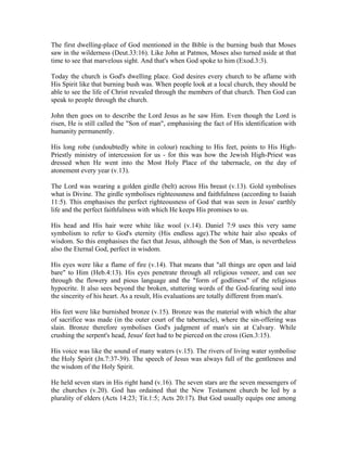 The first dwelling-place of God mentioned in the Bible is the burning bush that Moses 
saw in the wilderness (Deut.33:16). Like John at Patmos, Moses also turned aside at that 
time to see that marvelous sight. And that's when God spoke to him (Exod.3:3). 
Today the church is God's dwelling place. God desires every church to be aflame with 
His Spirit like that burning bush was. When people look at a local church, they should be 
able to see the life of Christ revealed through the members of that church. Then God can 
speak to people through the church. 
John then goes on to describe the Lord Jesus as he saw Him. Even though the Lord is 
risen, He is still called the "Son of man", emphasising the fact of His identification with 
humanity permanently. 
His long robe (undoubtedly white in colour) reaching to His feet, points to His High- 
Priestly ministry of intercession for us - for this was how the Jewish High-Priest was 
dressed when He went into the Most Holy Place of the tabernacle, on the day of 
atonement every year (v.13). 
The Lord was wearing a golden girdle (belt) across His breast (v.13). Gold symbolises 
what is Divine. The girdle symbolises righteousness and faithfulness (according to Isaiah 
11:5). This emphasises the perfect righteousness of God that was seen in Jesus' earthly 
life and the perfect faithfulness with which He keeps His promises to us. 
His head and His hair were white like wool (v.14). Daniel 7:9 uses this very same 
symbolism to refer to God's eternity (His endless age).The white hair also speaks of 
wisdom. So this emphasises the fact that Jesus, although the Son of Man, is nevertheless 
also the Eternal God, perfect in wisdom. 
His eyes were like a flame of fire (v.14). That means that "all things are open and laid 
bare" to Him (Heb.4:13). His eyes penetrate through all religious veneer, and can see 
through the flowery and pious language and the "form of godliness" of the religious 
hypocrite. It also sees beyond the broken, stuttering words of the God-fearing soul into 
the sincerity of his heart. As a result, His evaluations are totally different from man's. 
His feet were like burnished bronze (v.15). Bronze was the material with which the altar 
of sacrifice was made (in the outer court of the tabernacle), where the sin-offering was 
slain. Bronze therefore symbolises God's judgment of man's sin at Calvary. While 
crushing the serpent's head, Jesus' feet had to be pierced on the cross (Gen.3:15). 
His voice was like the sound of many waters (v.15). The rivers of living water symbolise 
the Holy Spirit (Jn.7:37-39). The speech of Jesus was always full of the gentleness and 
the wisdom of the Holy Spirit. 
He held seven stars in His right hand (v.16). The seven stars are the seven messengers of 
the churches (v.20). God has ordained that the New Testament church be led by a 
plurality of elders (Acts 14:23; Tit.1:5; Acts 20:17). But God usually equips one among 
 
