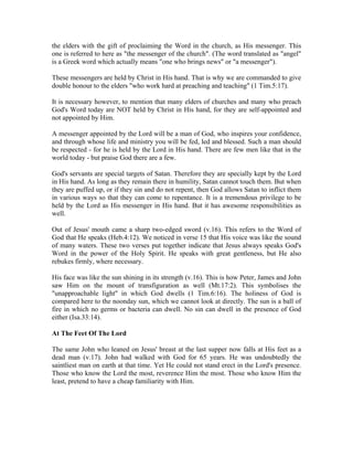 the elders with the gift of proclaiming the Word in the church, as His messenger. This 
one is referred to here as "the messenger of the church". (The word translated as "angel" 
is a Greek word which actually means "one who brings news" or "a messenger"). 
These messengers are held by Christ in His hand. That is why we are commanded to give 
double honour to the elders "who work hard at preaching and teaching" (1 Tim.5:17). 
It is necessary however, to mention that many elders of churches and many who preach 
God's Word today are NOT held by Christ in His hand, for they are self-appointed and 
not appointed by Him. 
A messenger appointed by the Lord will be a man of God, who inspires your confidence, 
and through whose life and ministry you will be fed, led and blessed. Such a man should 
be respected - for he is held by the Lord in His hand. There are few men like that in the 
world today - but praise God there are a few. 
God's servants are special targets of Satan. Therefore they are specially kept by the Lord 
in His hand. As long as they remain there in humility, Satan cannot touch them. But when 
they are puffed up, or if they sin and do not repent, then God allows Satan to inflict them 
in various ways so that they can come to repentance. It is a tremendous privilege to be 
held by the Lord as His messenger in His hand. But it has awesome responsibilities as 
well. 
Out of Jesus' mouth came a sharp two-edged sword (v.16). This refers to the Word of 
God that He speaks (Heb.4:12). We noticed in verse 15 that His voice was like the sound 
of many waters. These two verses put together indicate that Jesus always speaks God's 
Word in the power of the Holy Spirit. He speaks with great gentleness, but He also 
rebukes firmly, where necessary. 
His face was like the sun shining in its strength (v.16). This is how Peter, James and John 
saw Him on the mount of transfiguration as well (Mt.17:2). This symbolises the 
"unapproachable light" in which God dwells (1 Tim.6:16). The holiness of God is 
compared here to the noonday sun, which we cannot look at directly. The sun is a ball of 
fire in which no germs or bacteria can dwell. No sin can dwell in the presence of God 
either (Isa.33:14). 
At The Feet Of The Lord 
The same John who leaned on Jesus' breast at the last supper now falls at His feet as a 
dead man (v.17). John had walked with God for 65 years. He was undoubtedly the 
saintliest man on earth at that time. Yet He could not stand erect in the Lord's presence. 
Those who know the Lord the most, reverence Him the most. Those who know Him the 
least, pretend to have a cheap familiarity with Him. 
 