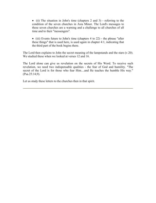  (ii) The situation in John's time (chapters 2 and 3) - referring to the 
condition of the seven churches in Asia Minor. The Lord's messages to 
these seven churches are a warning and a challenge to all churches of all 
time and to their "messengers". 
 (iii) Events future to John's time (chapters 4 to 22) - the phrase "after 
these things" that is used here, is used again in chapter 4:1, indicating that 
the third part of the book begins there. 
The Lord then explains to John the secret meaning of the lampstands and the stars (v.20). 
We studied these when we looked at verses 12 and 16. 
The Lord alone can give us revelation on the secrets of His Word. To receive such 
revelation, we need two indispensable qualities - the fear of God and humility. "The 
secret of the Lord is for those who fear Him....and He teaches the humble His way." 
(Psa.25:14,9). 
Let us study these letters to the churches then in that spirit. 
 