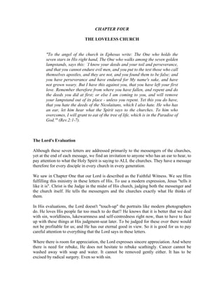 CHAPTER FOUR 
THE LOVELESS CHURCH 
"To the angel of the church in Ephesus write: The One who holds the 
seven stars in His right hand, The One who walks among the seven golden 
lampstands, says this: `I know your deeds and your toil and perseverance, 
and that you cannot endure evil men, and you put to the test those who call 
themselves apostles, and they are not, and you found them to be false; and 
you have perseverance and have endured for My name's sake, and have 
not grown weary. But I have this against you, that you have left your first 
love. Remember therefore from where you have fallen, and repent and do 
the deeds you did at first; or else I am coming to you, and will remove 
your lampstand out of its place - unless you repent. Yet this you do have, 
that you hate the deeds of the Nicolaitans, which I also hate. He who has 
an ear, let him hear what the Spirit says to the churches. To him who 
overcomes, I will grant to eat of the tree of life, which is in the Paradise of 
God.'" (Rev.2:1-7). 
The Lord's Evaluation 
Although these seven letters are addressed primarily to the messengers of the churches, 
yet at the end of each message, we find an invitation to anyone who has an ear to hear, to 
pay attention to what the Holy Spirit is saying to ALL the churches. They have a message 
therefore for every disciple in every church in every generation. 
We saw in Chapter One that our Lord is described as the Faithful Witness. We see Him 
fulfilling this ministry in these letters of His. To use a modern expression, Jesus "tells it 
like it is". Christ is the Judge in the midst of His church, judging both the messenger and 
the church itself. He tells the messengers and the churches exactly what He thinks of 
them. 
In His evaluations, the Lord doesn't "touch-up" the portraits like modern photographers 
do. He loves His people far too much to do that!! He knows that it is better that we deal 
with sin, worldliness, lukewarmness and self-centredness right now, than to have to face 
up with these things at His judgment-seat later. To be judged for these over there would 
not be profitable for us; and He has our eternal good in view. So it is good for us to pay 
careful attention to everything that the Lord says in these letters. 
Where there is room for appreciation, the Lord expresses sincere appreciation. And where 
there is need for rebuke, He does not hesitate to rebuke scathingly. Cancer cannot be 
washed away with soap and water. It cannot be removed gently either. It has to be 
excised by radical surgery. Even so with sin. 
 