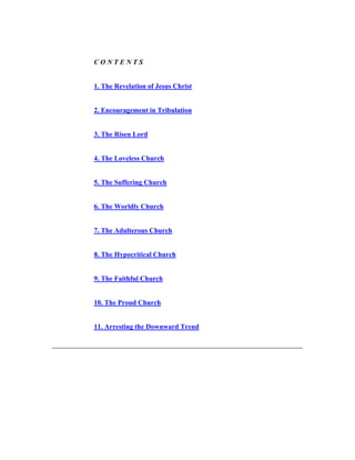 C O N T E N T S 
1. The Revelation of Jesus Christ 
2. Encouragement in Tribulation 
3. The Risen Lord 
4. The Loveless Church 
5. The Suffering Church 
6. The Worldly Church 
7. The Adulterous Church 
8. The Hypocritical Church 
9. The Faithful Church 
10. The Proud Church 
11. Arresting the Downward Trend 
 