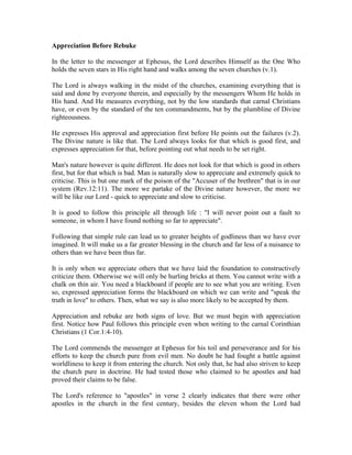 Appreciation Before Rebuke 
In the letter to the messenger at Ephesus, the Lord describes Himself as the One Who 
holds the seven stars in His right hand and walks among the seven churches (v.1). 
The Lord is always walking in the midst of the churches, examining everything that is 
said and done by everyone therein, and especially by the messengers Whom He holds in 
His hand. And He measures everything, not by the low standards that carnal Christians 
have, or even by the standard of the ten commandments, but by the plumbline of Divine 
righteousness. 
He expresses His approval and appreciation first before He points out the failures (v.2). 
The Divine nature is like that. The Lord always looks for that which is good first, and 
expresses appreciation for that, before pointing out what needs to be set right. 
Man's nature however is quite different. He does not look for that which is good in others 
first, but for that which is bad. Man is naturally slow to appreciate and extremely quick to 
criticise. This is but one mark of the poison of the "Accuser of the brethren" that is in our 
system (Rev.12:11). The more we partake of the Divine nature however, the more we 
will be like our Lord - quick to appreciate and slow to criticise. 
It is good to follow this principle all through life : "I will never point out a fault to 
someone, in whom I have found nothing so far to appreciate". 
Following that simple rule can lead us to greater heights of godliness than we have ever 
imagined. It will make us a far greater blessing in the church and far less of a nuisance to 
others than we have been thus far. 
It is only when we appreciate others that we have laid the foundation to constructively 
criticize them. Otherwise we will only be hurling bricks at them. You cannot write with a 
chalk on thin air. You need a blackboard if people are to see what you are writing. Even 
so, expressed appreciation forms the blackboard on which we can write and "speak the 
truth in love" to others. Then, what we say is also more likely to be accepted by them. 
Appreciation and rebuke are both signs of love. But we must begin with appreciation 
first. Notice how Paul follows this principle even when writing to the carnal Corinthian 
Christians (1 Cor.1:4-10). 
The Lord commends the messenger at Ephesus for his toil and perseverance and for his 
efforts to keep the church pure from evil men. No doubt he had fought a battle against 
worldliness to keep it from entering the church. Not only that, he had also striven to keep 
the church pure in doctrine. He had tested those who claimed to be apostles and had 
proved their claims to be false. 
The Lord's reference to "apostles" in verse 2 clearly indicates that there were other 
apostles in the church in the first century, besides the eleven whom the Lord had 
 