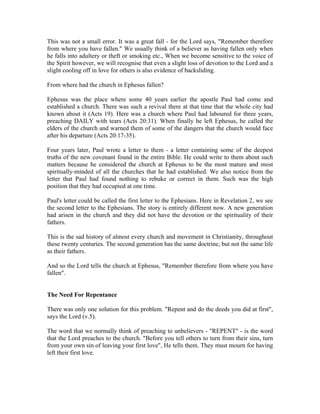 This was not a small error. It was a great fall - for the Lord says, "Remember therefore 
from where you have fallen." We usually think of a believer as having fallen only when 
he falls into adultery or theft or smoking etc., When we become sensitive to the voice of 
the Spirit however, we will recognise that even a slight loss of devotion to the Lord and a 
slight cooling off in love for others is also evidence of backsliding. 
From where had the church in Ephesus fallen? 
Ephesus was the place where some 40 years earlier the apostle Paul had come and 
established a church. There was such a revival there at that time that the whole city had 
known about it (Acts 19). Here was a church where Paul had laboured for three years, 
preaching DAILY with tears (Acts 20:31). When finally he left Ephesus, he called the 
elders of the church and warned them of some of the dangers that the church would face 
after his departure (Acts 20:17-35). 
Four years later, Paul wrote a letter to them - a letter containing some of the deepest 
truths of the new covenant found in the entire Bible. He could write to them about such 
matters because he considered the church at Ephesus to be the most mature and most 
spiritually-minded of all the churches that he had established. We also notice from the 
letter that Paul had found nothing to rebuke or correct in them. Such was the high 
position that they had occupied at one time. 
Paul's letter could be called the first letter to the Ephesians. Here in Revelation 2, we see 
the second letter to the Ephesians. The story is entirely different now. A new generation 
had arisen in the church and they did not have the devotion or the spirituality of their 
fathers. 
This is the sad history of almost every church and movement in Christianity, throughout 
these twenty centuries. The second generation has the same doctrine, but not the same life 
as their fathers. 
And so the Lord tells the church at Ephesus, "Remember therefore from where you have 
fallen". 
The Need For Repentance 
There was only one solution for this problem. "Repent and do the deeds you did at first", 
says the Lord (v.5). 
The word that we normally think of preaching to unbelievers - "REPENT" - is the word 
that the Lord preaches to the church. "Before you tell others to turn from their sins, turn 
from your own sin of leaving your first love", He tells them. They must mourn for having 
left their first love. 
 