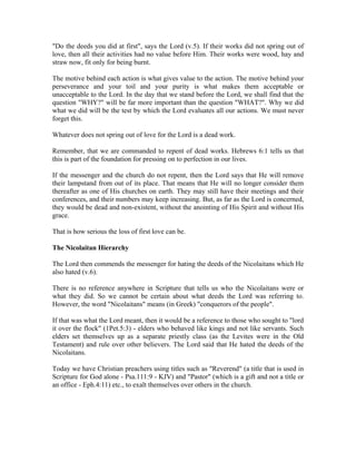 "Do the deeds you did at first", says the Lord (v.5). If their works did not spring out of 
love, then all their activities had no value before Him. Their works were wood, hay and 
straw now, fit only for being burnt. 
The motive behind each action is what gives value to the action. The motive behind your 
perseverance and your toil and your purity is what makes them acceptable or 
unacceptable to the Lord. In the day that we stand before the Lord, we shall find that the 
question "WHY?" will be far more important than the question "WHAT?". Why we did 
what we did will be the test by which the Lord evaluates all our actions. We must never 
forget this. 
Whatever does not spring out of love for the Lord is a dead work. 
Remember, that we are commanded to repent of dead works. Hebrews 6:1 tells us that 
this is part of the foundation for pressing on to perfection in our lives. 
If the messenger and the church do not repent, then the Lord says that He will remove 
their lampstand from out of its place. That means that He will no longer consider them 
thereafter as one of His churches on earth. They may still have their meetings and their 
conferences, and their numbers may keep increasing. But, as far as the Lord is concerned, 
they would be dead and non-existent, without the anointing of His Spirit and without His 
grace. 
That is how serious the loss of first love can be. 
The Nicolaitan Hierarchy 
The Lord then commends the messenger for hating the deeds of the Nicolaitans which He 
also hated (v.6). 
There is no reference anywhere in Scripture that tells us who the Nicolaitans were or 
what they did. So we cannot be certain about what deeds the Lord was referring to. 
However, the word "Nicolaitans" means (in Greek) "conquerors of the people". 
If that was what the Lord meant, then it would be a reference to those who sought to "lord 
it over the flock" (1Pet.5:3) - elders who behaved like kings and not like servants. Such 
elders set themselves up as a separate priestly class (as the Levites were in the Old 
Testament) and rule over other believers. The Lord said that He hated the deeds of the 
Nicolaitans. 
Today we have Christian preachers using titles such as "Reverend" (a title that is used in 
Scripture for God alone - Psa.111:9 - KJV) and "Pastor" (which is a gift and not a title or 
an office - Eph.4:11) etc., to exalt themselves over others in the church. 
 