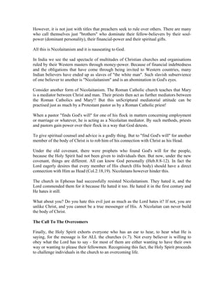However, it is not just with titles that preachers seek to rule over others. There are many 
who call themselves just "brothers" who dominate their fellow-believers by their soul-power 
(dominant personality), their financial-power and their spiritual gifts. 
All this is Nicolaitanism and it is nauseating to God. 
In India we see the sad spectacle of multitudes of Christian churches and organisations 
ruled by their Western masters through money-power. Because of financial indebtedness 
and the obligations that have come through being invited to Western countries, many 
Indian believers have ended up as slaves of "the white man". Such slavish subservience 
of one believer to another is "Nicolaitanism" and is an abomination in God's eyes. 
Consider another form of Nicolaitanism. The Roman Catholic church teaches that Mary 
is a mediator between Christ and man. Their priests then act as further mediators between 
the Roman Catholics and Mary!! But this unScriptural mediatorial attitude can be 
practised just as much by a Protestant pastor as by a Roman Catholic priest! 
When a pastor "finds God's will" for one of his flock in matters concerning employment 
or marriage or whatever, he is acting as a Nicolaitan mediator. By such methods, priests 
and pastors gain power over their flock in a way that God detests. 
To give spiritual counsel and advice is a godly thing. But to "find God's will" for another 
member of the body of Christ is to rob him of his connection with Christ as his Head. 
Under the old covenant, there were prophets who found God's will for the people, 
because the Holy Spirit had not been given to individuals then. But now, under the new 
covenant, things are different. All can know God personally (Heb.8:8-12). In fact the 
Lord eagerly desires that every member of His church (His body) should have a direct 
connection with Him as Head (Col.2:18,19). Nicolaitans however hinder this. 
The church in Ephesus had successfully resisted Nicolaitanism. They hated it, and the 
Lord commended them for it because He hated it too. He hated it in the first century and 
He hates it still. 
What about you? Do you hate this evil just as much as the Lord hates it? If not, you are 
unlike Christ, and you cannot be a true messenger of His. A Nicolaitan can never build 
the body of Christ. 
The Call To The Overcomers 
Finally, the Holy Spirit exhorts everyone who has an ear to hear, to hear what He is 
saying, for the message is for ALL the churches (v.7). Not every believer is willing to 
obey what the Lord has to say - for most of them are either wanting to have their own 
way or wanting to please their fellowmen. Recognising this fact, the Holy Spirit proceeds 
to challenge individuals in the church to an overcoming life. 
 