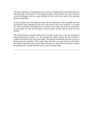 The Holy Spirit gives recognition here to a group of wholehearted and faithful believers 
whom He calls "overcomers", in the midst of a church. These are the ones who overcome 
sin and worldliness and who stand faithfully for the Lord in the midst of the spiritual 
decline around them. 
In every locality, God is looking for those who will stand true to His standards and who 
will fight for those standards at any cost. In the letters to the seven churches, we see that 
the Lord is primarily interested in the overcomers. Even today, He looks for overcomers 
in every place. He may not find them in every church, but He looks for them in every 
locality. 
The Lord promises a reward to those who overcome. In this case, it was the privilege of 
eating from the tree of life (v.7) - the privilege that Adam missed. The tree of life is a 
symbol of the Divine life, the Divine nature. The greatest reward that God can ever give a 
human being is to partake of His nature. Here on earth, even most believers don't think 
too highly of this. But in the clearer light of eternity, we shall discover that this is indeed 
the greatest of all rewards that God can ever give a human being. 
 