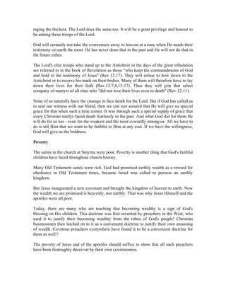 raging the thickest. The Lord does the same too. It will be a great privilege and honour to 
be among those troops of the Lord. 
God will certainly not take the overcomers away to heaven at a time when He needs their 
testimony on earth the most. He has never done that in the past and He will not do that in 
the future either. 
The Lord's elite troops who stand up to the Antichrist in the days of the great tribulation 
are referred to in the book of Revelation as those "who keep the commandments of God 
and hold to the testimony of Jesus" (Rev.12:17). They will refuse to bow down to the 
Antichrist or to receive his mark on their bodies. Many of them will therefore have to lay 
down their lives for their faith (Rev.13:7,8,15-17). Thus they will join that select 
company of martyrs of all time who "did not love their lives even to death" (Rev.12:11). 
None of us naturally have the courage to face death for the Lord. But if God has called us 
to seal our witness with our blood, then we can rest assured that He will give us special 
grace for that when such a time comes. It was through such a special supply of grace that 
every Christian martyr faced death fearlessly in the past. And what God did for them He 
will do for us too - even for the weakest and the most cowardly among us. All we have to 
do is tell Him that we want to be faithful to Him at any cost. If we have the willingness, 
God will give us the boldness. 
Poverty 
The saints in the church at Smyrna were poor. Poverty is another thing that God's faithful 
children have faced throughout church-history. 
Many Old Testament saints were rich. God had promised earthly wealth as a reward for 
obedience in Old Testament times, because Israel was called to possess an earthly 
kingdom. 
But Jesus inaugurated a new covenant and brought the kingdom of heaven to earth. Now 
the wealth we are promised is heavenly, not earthly. That was why Jesus Himself and the 
apostles were all poor. 
Today, there are many who are teaching that becoming wealthy is a sign of God's 
blessing on His children. This doctrine was first invented by preachers in the West, who 
used it to justify their becoming wealthy from the tithes of God's people! Christian 
businessmen then latched on to it as a convenient doctrine to justify their own amassing 
of wealth. Covetous preachers everywhere have found it to be a convenient doctrine for 
them as well!! 
The poverty of Jesus and of the apostles should suffice to show that all such preachers 
have been thoroughly deceived by their own covetousness. 
 