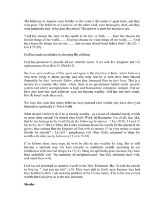 The believers at Smyrna were faithful to the Lord in the midst of great trials, and they 
were poor. The believers at Laodicea, on the other hand, were thoroughly dead, and they 
were materially rich. What does this prove? The answer is plain for anyone to see. 
"God has chosen the poor of this world to be rich in faith......... God has chosen the 
foolish things of the world......... God has chosen the weak things of the world......... God 
has chosen the things that are not......... that no man should boast before God." (Jas.2:5; 1 
Cor.1:27-29). 
God has made no mistake in choosing His children. 
God has promised to provide all our material needs, if we seek His kingdom and His 
righteousness first (Mt.6:33; Phil.4:19). 
We have seen evidence of this again and again in the churches in India, where believers 
who were living in abject poverty and who were heavily in debt, have been blessed 
financially by their heavenly Father, when they honoured Him in their lives. This is a 
miracle in a country like India, where there is no government-funded social security 
system and where unemployment is high and bureaucratic corruption rampant. But we 
have also seen that such believers have not become wealthy. God has met their needs. 
But He hasn't made them rich. 
We have also seen that where believers have pursued after wealth, they have destroyed 
themselves spiritually (1 Tim.6:9,10). 
What should a believer do if he is already wealthy - as a result of inherited family wealth 
or some other reason? He should obey God's Word: (i) Recognise first of all, that ALL 
that he has belongs to the Lord (Study the following Scriptures : 1 Cor.10:26; 1 Cor.4:7; 
Lk.14:33; Jn.17:10); (ii) Obey the Lord's command to use his wealth for the spread of the 
gospel, thus seeking first the kingdom of God with his money ("Use your money to make 
friends for eternity" - Lk.16:9 - paraphrase); (iii) Obey God's command to share his 
wealth with other needy believers (1 Tim.6:17-19). 
If he follows these three steps, he wont be able to stay wealthy for long. But he will 
become a spiritual man, for God rewards us spiritually exactly according to our 
faithfulness with material things (Lk.16:11). Many are spiritually poor, because they have 
been unfaithful with "the mammon of unrighteousness" that God entrusted them with, 
and tested them with. 
God has not promised us material wealth in the New Testament. But He told the church 
in Smyrna, "...but you are rich" (v.9). They were rich in God's eyes, because they had 
been faithful in their trials and thus partaken of the Divine nature. This is the true eternal 
wealth that God gives us in the new covenant. 
Slander 
 