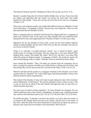The church in Smyrna faced the "blasphemy of those who say they are Jews" (v.9). 
Slander is another thing that all of God's faithful children have to face. Notice here that 
the slander and opposition that this church was facing was from those who called 
themselves God's people - "those who say they are Jews, but are not, but are a synagogue 
of Satan" (v.9). 
Those Jews were religious people, who studied their Bibles (Genesis to Malachi). Yet the 
Lord called them "a synagogue of Satan", because they were hypocrites. That was why 
they persecuted the true disciples of Jesus. 
Many a synagogue that was started by God-fearing Jews degenerated into a synagogue of 
Satan over a period of time. In the same way, many churches that were started by God-fearing 
believers, have also degenerated into "churches of Satan", in God's eyes, today. 
Opposition for the true disciples of Jesus today, comes not just from heathen religions 
(which is understandable), but also from "those who say they are Christians, but who are 
not, but are a church of Satan". 
Today if we said that a so-called Christian "church" was "a church of Satan", many 
would accuse us of being un-Christlike. But they forget that it was Jesus Himself Who 
rebuked Peter, saying "Get behind Me, Satan" (Mt.16:23); and that it was Jesus Who 
called this group of religious people "a synagogue of Satan". He would use exactly the 
same strong language today to rebuke "churches" that have drifted from their calling. 
Jesus warned His disciples, "They will make you outcasts from the synagogue; but an 
hour is coming for everyone who kills you to think that he is offering service to God. And 
these things they will do, because they have not known the Father, or Me." (Jn.16:2,3). 
What He said then that the people in a synagogue would do to His disciples, was in later 
centuries done by "churches" too. In the middle ages, God-fearing disciples of Jesus were 
killed by Roman Catholic inquisitionists. 
This hatred of the disciples of Jesus will reach its peak during the time of the Antichrist 
and the Babylonian "world church". We must be prepared to face it when it comes. That 
is why we must not be afraid of the little slander and opposition that we face from so-called 
Christians these days. 
We must never be afraid of being slandered - for Jesus Himself was maligned. He was 
called a gluttonous man, a false teacher, a blasphemer, an insane man, a demon-possessed 
man, and one who had Satanic power (Lk.7:34; Jn.7:12; Mt.26:65; Mk.3:21,22; Jn.8:48). 
He told His disciples, "A disciple is not above his teacher, nor a slave above his master. It 
is enough for the disciple that he become as his teacher, and the slave as his master. If 
they have called the head of the house Beelzebul (a Jewish title for Satan, the prince of 
demons), how much more the members of his household!" (Mt.10:24,25). 
 