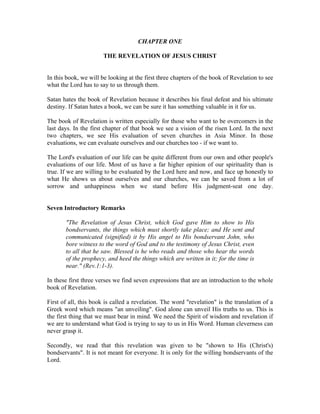 CHAPTER ONE 
THE REVELATION OF JESUS CHRIST 
In this book, we will be looking at the first three chapters of the book of Revelation to see 
what the Lord has to say to us through them. 
Satan hates the book of Revelation because it describes his final defeat and his ultimate 
destiny. If Satan hates a book, we can be sure it has something valuable in it for us. 
The book of Revelation is written especially for those who want to be overcomers in the 
last days. In the first chapter of that book we see a vision of the risen Lord. In the next 
two chapters, we see His evaluation of seven churches in Asia Minor. In those 
evaluations, we can evaluate ourselves and our churches too - if we want to. 
The Lord's evaluation of our life can be quite different from our own and other people's 
evaluations of our life. Most of us have a far higher opinion of our spirituality than is 
true. If we are willing to be evaluated by the Lord here and now, and face up honestly to 
what He shows us about ourselves and our churches, we can be saved from a lot of 
sorrow and unhappiness when we stand before His judgment-seat one day. 
Seven Introductory Remarks 
"The Revelation of Jesus Christ, which God gave Him to show to His 
bondservants, the things which must shortly take place; and He sent and 
communicated (signified) it by His angel to His bondservant John, who 
bore witness to the word of God and to the testimony of Jesus Christ, even 
to all that he saw. Blessed is he who reads and those who hear the words 
of the prophecy, and heed the things which are written in it; for the time is 
near." (Rev.1:1-3). 
In these first three verses we find seven expressions that are an introduction to the whole 
book of Revelation. 
First of all, this book is called a revelation. The word "revelation" is the translation of a 
Greek word which means "an unveiling". God alone can unveil His truths to us. This is 
the first thing that we must bear in mind. We need the Spirit of wisdom and revelation if 
we are to understand what God is trying to say to us in His Word. Human cleverness can 
never grasp it. 
Secondly, we read that this revelation was given to be "shown to His (Christ's) 
bondservants". It is not meant for everyone. It is only for the willing bondservants of the 
Lord. 
 
