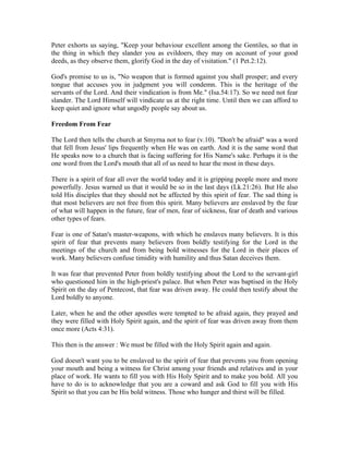 Peter exhorts us saying, "Keep your behaviour excellent among the Gentiles, so that in 
the thing in which they slander you as evildoers, they may on account of your good 
deeds, as they observe them, glorify God in the day of visitation." (1 Pet.2:12). 
God's promise to us is, "No weapon that is formed against you shall prosper; and every 
tongue that accuses you in judgment you will condemn. This is the heritage of the 
servants of the Lord. And their vindication is from Me." (Isa.54:17). So we need not fear 
slander. The Lord Himself will vindicate us at the right time. Until then we can afford to 
keep quiet and ignore what ungodly people say about us. 
Freedom From Fear 
The Lord then tells the church at Smyrna not to fear (v.10). "Don't be afraid" was a word 
that fell from Jesus' lips frequently when He was on earth. And it is the same word that 
He speaks now to a church that is facing suffering for His Name's sake. Perhaps it is the 
one word from the Lord's mouth that all of us need to hear the most in these days. 
There is a spirit of fear all over the world today and it is gripping people more and more 
powerfully. Jesus warned us that it would be so in the last days (Lk.21:26). But He also 
told His disciples that they should not be affected by this spirit of fear. The sad thing is 
that most believers are not free from this spirit. Many believers are enslaved by the fear 
of what will happen in the future, fear of men, fear of sickness, fear of death and various 
other types of fears. 
Fear is one of Satan's master-weapons, with which he enslaves many believers. It is this 
spirit of fear that prevents many believers from boldly testifying for the Lord in the 
meetings of the church and from being bold witnesses for the Lord in their places of 
work. Many believers confuse timidity with humility and thus Satan deceives them. 
It was fear that prevented Peter from boldly testifying about the Lord to the servant-girl 
who questioned him in the high-priest's palace. But when Peter was baptised in the Holy 
Spirit on the day of Pentecost, that fear was driven away. He could then testify about the 
Lord boldly to anyone. 
Later, when he and the other apostles were tempted to be afraid again, they prayed and 
they were filled with Holy Spirit again, and the spirit of fear was driven away from them 
once more (Acts 4:31). 
This then is the answer : We must be filled with the Holy Spirit again and again. 
God doesn't want you to be enslaved to the spirit of fear that prevents you from opening 
your mouth and being a witness for Christ among your friends and relatives and in your 
place of work. He wants to fill you with His Holy Spirit and to make you bold. All you 
have to do is to acknowledge that you are a coward and ask God to fill you with His 
Spirit so that you can be His bold witness. Those who hunger and thirst will be filled. 
 