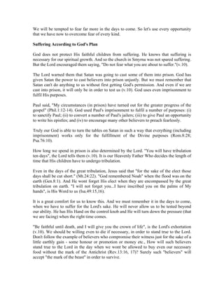 We will be tempted to fear far more in the days to come. So let's use every opportunity 
that we have now to overcome fear of every kind. 
Suffering According to God's Plan 
God does not protect His faithful children from suffering. He knows that suffering is 
necessary for our spiritual growth. And so the church in Smyrna was not spared suffering. 
But the Lord encouraged them saying, "Do not fear what you are about to suffer."(v.10). 
The Lord warned them that Satan was going to cast some of them into prison. God has 
given Satan the power to cast believers into prison unjustly. But we must remember that 
Satan can't do anything to us without first getting God's permission. And even if we are 
cast into prison, it will only be in order to test us (v.10). God uses even imprisonment to 
fulfil His purposes. 
Paul said, "My circumstances (in prison) have turned out for the greater progress of the 
gospel" (Phil.1:12-14). God used Paul's imprisonment to fulfil a number of purposes: (i) 
to sanctify Paul; (ii) to convert a number of Paul's jailers; (iii) to give Paul an opportunity 
to write his epistles; and (iv) to encourage many other believers to preach fearlessly. 
Truly our God is able to turn the tables on Satan in such a way that everything (including 
imprisonment) works only for the fulfillment of the Divine purposes (Rom.8:28; 
Psa.76:10). 
How long we spend in prison is also determined by the Lord. "You will have tribulation 
ten days", the Lord tells them (v.10). It is our Heavenly Father Who decides the length of 
time that His children have to undergo tribulation. 
Even in the days of the great tribulation, Jesus said that "for the sake of the elect those 
days shall be cut short." (Mt.24:22). "God remembered Noah" when the flood was on the 
earth (Gen.8:1). And He wont forget His elect when they are encompassed by the great 
tribulation on earth. "I will not forget you...I have inscribed you on the palms of My 
hands", is His Word to us (Isa.49:15,16). 
It is a great comfort for us to know this. And we must remember it in the days to come, 
when we have to suffer for the Lord's sake. He will never allow us to be tested beyond 
our ability. He has His Hand on the control knob and He will turn down the pressure (that 
we are facing) when the right time comes. 
"Be faithful until death, and I will give you the crown of life", is the Lord's exhortation 
(v.10). We should be willing even to die if necessary, in order to stand true to the Lord. 
Don't follow the example of believers who compromise their witness just for the sake of a 
little earthly gain - some honour or promotion or money etc., How will such believers 
stand true to the Lord in the day when we wont be allowed to buy even our necessary 
food without the mark of the Antichrist (Rev.13:16, 17)? Surely such "believers" will 
accept "the mark of the beast" in order to survive. 
 