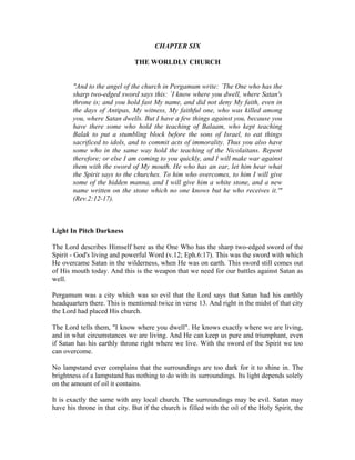 CHAPTER SIX 
THE WORLDLY CHURCH 
"And to the angel of the church in Pergamum write: `The One who has the 
sharp two-edged sword says this: `I know where you dwell, where Satan's 
throne is; and you hold fast My name, and did not deny My faith, even in 
the days of Antipas, My witness, My faithful one, who was killed among 
you, where Satan dwells. But I have a few things against you, because you 
have there some who hold the teaching of Balaam, who kept teaching 
Balak to put a stumbling block before the sons of Israel, to eat things 
sacrificed to idols, and to commit acts of immorality. Thus you also have 
some who in the same way hold the teaching of the Nicolaitans. Repent 
therefore; or else I am coming to you quickly, and I will make war against 
them with the sword of My mouth. He who has an ear, let him hear what 
the Spirit says to the churches. To him who overcomes, to him I will give 
some of the hidden manna, and I will give him a white stone, and a new 
name written on the stone which no one knows but he who receives it.'" 
(Rev.2:12-17). 
Light In Pitch Darkness 
The Lord describes Himself here as the One Who has the sharp two-edged sword of the 
Spirit - God's living and powerful Word (v.12; Eph.6:17). This was the sword with which 
He overcame Satan in the wilderness, when He was on earth. This sword still comes out 
of His mouth today. And this is the weapon that we need for our battles against Satan as 
well. 
Pergamum was a city which was so evil that the Lord says that Satan had his earthly 
headquarters there. This is mentioned twice in verse 13. And right in the midst of that city 
the Lord had placed His church. 
The Lord tells them, "I know where you dwell". He knows exactly where we are living, 
and in what circumstances we are living. And He can keep us pure and triumphant, even 
if Satan has his earthly throne right where we live. With the sword of the Spirit we too 
can overcome. 
No lampstand ever complains that the surroundings are too dark for it to shine in. The 
brightness of a lampstand has nothing to do with its surroundings. Its light depends solely 
on the amount of oil it contains. 
It is exactly the same with any local church. The surroundings may be evil. Satan may 
have his throne in that city. But if the church is filled with the oil of the Holy Spirit, the 
 