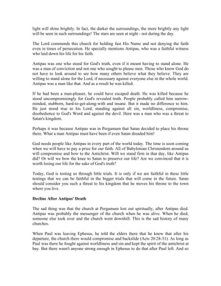 light will shine brightly. In fact, the darker the surroundings, the more brightly any light 
will be seen in such surroundings! The stars are seen at night - not during the day. 
The Lord commends this church for holding fast His Name and not denying the faith 
even in times of persecution. He specially mentions Antipas, who was a faithful witness 
who laid down his life for his faith. 
Antipas was one who stood for God's truth, even if it meant having to stand alone. He 
was a man of conviction and not one who sought to please men. Those who know God do 
not have to look around to see how many others believe what they believe. They are 
willing to stand alone for the Lord, if necessary against everyone else in the whole world. 
Antipas was a man like that. And as a result he was killed. 
If he had been a man-pleaser, he could have escaped death. He was killed because he 
stood uncompromisingly for God's revealed truth. People probably called him narrow-minded, 
stubborn, hard-to-get-along-with and insane. But it made no difference to him. 
He just stood true to his Lord, standing against all sin, worldliness, compromise, 
disobedience to God's Word and against the devil. Here was a man who was a threat to 
Satan's kingdom. 
Perhaps it was because Antipas was in Pergamum that Satan decided to place his throne 
there. What a man Antipas must have been if even Satan dreaded him! 
God needs people like Antipas in every part of the world today. The time is soon coming 
when we will have to pay a price for our faith. All of Babylonian Christendom around us 
will compromise and bow to the Antichrist. Will we stand firm in that day, like Antipas 
did? Or will we bow the knee to Satan to preserve our life? Are we convinced that it is 
worth losing our life for the sake of God's truth? 
Today, God is testing us through little trials. It is only if we are faithful in these little 
testings that we can be faithful in the bigger trials that will come in the future. Satan 
should consider you such a threat to his kingdom that he moves his throne to the town 
where you live. 
Decline After Antipas' Death 
The sad thing was that the church at Pergamum lost out spiritually, after Antipas died. 
Antipas was probably the messenger of the church when he was alive. When he died, 
someone else took over and the church went downhill. This is the sad history of many 
churches. 
When Paul was leaving Ephesus, he told the elders there that he knew that after his 
departure, the church there would compromise and backslide (Acts 20:28-31). As long as 
Paul was there he fought against worldliness and sin and kept the spirit of the antichrist at 
bay. But there wasn't anyone strong enough in Ephesus to do that after Paul left. And so 
 