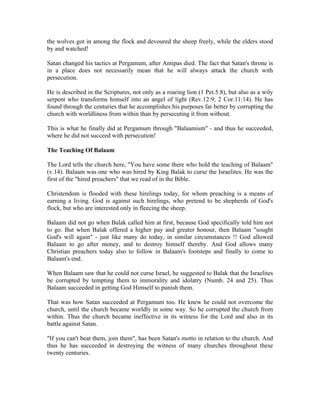 the wolves got in among the flock and devoured the sheep freely, while the elders stood 
by and watched! 
Satan changed his tactics at Pergamum, after Antipas died. The fact that Satan's throne is 
in a place does not necessarily mean that he will always attack the church with 
persecution. 
He is described in the Scriptures, not only as a roaring lion (1 Pet.5:8), but also as a wily 
serpent who transforms himself into an angel of light (Rev.12:9; 2 Cor.11:14). He has 
found through the centuries that he accomplishes his purposes far better by corrupting the 
church with worldliness from within than by persecuting it from without. 
This is what he finally did at Pergamum through "Balaamism" - and thus he succeeded, 
where he did not succeed with persecution! 
The Teaching Of Balaam 
The Lord tells the church here, "You have some there who hold the teaching of Balaam" 
(v.14). Balaam was one who was hired by King Balak to curse the Israelites. He was the 
first of the "hired preachers" that we read of in the Bible. 
Christendom is flooded with these hirelings today, for whom preaching is a means of 
earning a living. God is against such hirelings, who pretend to be shepherds of God's 
flock, but who are interested only in fleecing the sheep. 
Balaam did not go when Balak called him at first, because God specifically told him not 
to go. But when Balak offered a higher pay and greater honour, then Balaam "sought 
God's will again" - just like many do today, in similar circumstances !! God allowed 
Balaam to go after money, and to destroy himself thereby. And God allows many 
Christian preachers today also to follow in Balaam's footsteps and finally to come to 
Balaam's end. 
When Balaam saw that he could not curse Israel, he suggested to Balak that the Israelites 
be corrupted by tempting them to immorality and idolatry (Numb. 24 and 25). Thus 
Balaam succeeded in getting God Himself to punish them. 
That was how Satan succeeded at Pergamum too. He knew he could not overcome the 
church, until the church became worldly in some way. So he corrupted the church from 
within. Thus the church became ineffective in its witness for the Lord and also in its 
battle against Satan. 
"If you can't beat them, join them", has been Satan's motto in relation to the church. And 
thus he has succeeded in destroying the witness of many churches throughout these 
twenty centuries. 
 