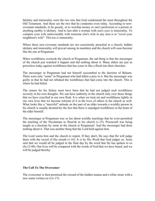 Idolatry and immorality were the two sins that God condemned the most throughout the 
Old Testament. And these are the two that he condemns even today. According to new-covenant 
standards, to be greedy, or to worship money or one's profession or a person or 
anything earthly is idolatry. And to lust after a woman with one's eyes is immorality. To 
compare your wife unfavourably with someone else's wife in any area is to "covet your 
neighbour's wife". This too is immorality. 
Where these new-covenant standards are not consistently preached in a church, hidden 
idolatry and immorality will prevail among its members and the church will soon become 
like the one at Pergamum. 
When worldliness overtook the church at Pergamum, the sad thing is that the messenger 
of the church just watched it happen and did nothing about it. Many elders are just as 
powerless today against worldliness that has come in like a flood into their churches. 
The messenger in Pergamum had not himself succumbed to the doctrine of Balaam. 
There were only "some" in Pergamum who had fallen a prey to it. But the messenger was 
guilty in that he had not rebuked the worldliness that had come into the church. This is 
where he had failed. 
The reason for his failure must have been that he had not judged such worldliness 
severely in his own thoughts. We can have authority in the church only over those things 
that we have crucified in our own flesh. It is when we treat sin and worldliness lightly in 
our own lives that we become tolerant of it in the lives of others in the church as well. 
What looks like a "merciful" attitude on the part of an elder towards a worldly person in 
his church is usually dictated by the fact that there is unjudged worldliness in the heart of 
the elder himself. 
The messenger at Pergamum was so lax about worldly teachings that he even permitted 
the teaching of the Nicolaitans to flourish in his church (v.15). Priestcraft was being 
taught as a doctrine by some in the church at Pergamum! And the messenger had done 
nothing about it. That was another thing that the Lord held against him. 
The Lord warns him and the church to repent. If they don't, He says that He will judge 
them with the sword of His mouth (v.16). It is by His Word that God judges us. Jesus 
said that we would all be judged in the final day by the word that He has spoken to us 
(Jn.12:48). Our lives will be compared with the words of God that we have heard, and we 
will be judged thereby. 
The Call To The Overcomer 
The overcomer is then promised the reward of the hidden manna and a white stone with a 
new name written on it (v.17). 
 