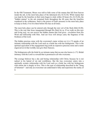 In the Old Testament, Moses was told to hide some of the manna that fell from heaven 
inside the ark, in the most holy place of the tabernacle (Ex.16:33,34). While manna that 
was kept by the Israelites in their tents began to stink within 24 hours (Ex.16:19,20), the 
"hidden manna" in the ark remained fresh throughout the 40 years that the Israelites 
wandered in the wilderness. Such is the power of God's presence in the most holy place 
to keep us fresh, if we live there before His face at all times. 
The most holy place can be entered only through the rent veil of the flesh (Heb.10:20). 
This is the way that Jesus inaugurated through His flesh for us. If we walk on this new 
and living way, we can receive the hidden manna that God gives - revelation from His 
Word and fellowship with Him. And our lives will always carry the fragrance of the 
freshness of the Lord. 
The hidden precious stone with the overcomer's name written on it (v.17) speaks of an 
intimate relationship with the Lord such as a bride has with her bridegroom. This is the 
spiritual equivalent of the engagement ring (with an expensive precious stone and a name 
engraved on it) that worldly men give their fiancees. 
The bridegroom calls the bride by an intimate name that no-one else knows (v.17). Bridal 
intimacy with the Lord is a reward that is promised to all who overcome. 
The average believer has a dry and boring relationship with Christ, because he is not 
radical in his hatred of sin and worldliness. But the true overcomer enters into a 
spiritually ecstatic relationship with his Lord such as a bride has with her bridegroom 
with whom she is deeply in love. This is the type of relationship described in the "Song 
of Solomon" - and only an overcomer can understand it fully and experience the reality of 
it. 
 
