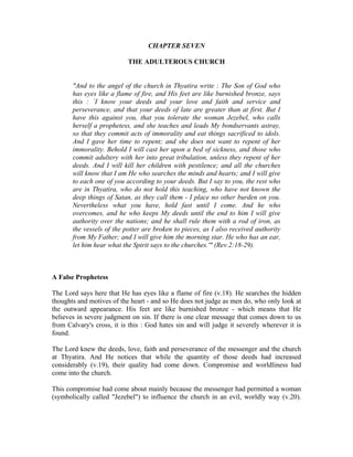 CHAPTER SEVEN 
THE ADULTEROUS CHURCH 
"And to the angel of the church in Thyatira write : The Son of God who 
has eyes like a flame of fire, and His feet are like burnished bronze, says 
this : `I know your deeds and your love and faith and service and 
perseverance, and that your deeds of late are greater than at first. But I 
have this against you, that you tolerate the woman Jezebel, who calls 
herself a prophetess, and she teaches and leads My bondservants astray, 
so that they commit acts of immorality and eat things sacrificed to idols. 
And I gave her time to repent; and she does not want to repent of her 
immorality. Behold I will cast her upon a bed of sickness, and those who 
commit adultery with her into great tribulation, unless they repent of her 
deeds. And I will kill her children with pestilence; and all the churches 
will know that I am He who searches the minds and hearts; and I will give 
to each one of you according to your deeds. But I say to you, the rest who 
are in Thyatira, who do not hold this teaching, who have not known the 
deep things of Satan, as they call them - I place no other burden on you. 
Nevertheless what you have, hold fast until I come. And he who 
overcomes, and he who keeps My deeds until the end to him I will give 
authority over the nations; and he shall rule them with a rod of iron, as 
the vessels of the potter are broken to pieces, as I also received authority 
from My Father; and I will give him the morning star. He who has an ear, 
let him hear what the Spirit says to the churches.'" (Rev.2:18-29). 
A False Prophetess 
The Lord says here that He has eyes like a flame of fire (v.18). He searches the hidden 
thoughts and motives of the heart - and so He does not judge as men do, who only look at 
the outward appearance. His feet are like burnished bronze - which means that He 
believes in severe judgment on sin. If there is one clear message that comes down to us 
from Calvary's cross, it is this : God hates sin and will judge it severely wherever it is 
found. 
The Lord knew the deeds, love, faith and perseverance of the messenger and the church 
at Thyatira. And He notices that while the quantity of those deeds had increased 
considerably (v.19), their quality had come down. Compromise and worldliness had 
come into the church. 
This compromise had come about mainly because the messenger had permitted a woman 
(symbolically called "Jezebel") to influence the church in an evil, worldly way (v.20). 
 