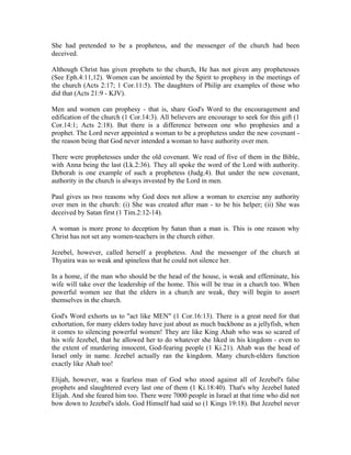 She had pretended to be a prophetess, and the messenger of the church had been 
deceived. 
Although Christ has given prophets to the church, He has not given any prophetesses 
(See Eph.4:11,12). Women can be anointed by the Spirit to prophesy in the meetings of 
the church (Acts 2:17; 1 Cor.11:5). The daughters of Philip are examples of those who 
did that (Acts 21:9 - KJV). 
Men and women can prophesy - that is, share God's Word to the encouragement and 
edification of the church (1 Cor.14:3). All believers are encourage to seek for this gift (1 
Cor.14:1; Acts 2:18). But there is a difference between one who prophesies and a 
prophet. The Lord never appointed a woman to be a prophetess under the new covenant - 
the reason being that God never intended a woman to have authority over men. 
There were prophetesses under the old covenant. We read of five of them in the Bible, 
with Anna being the last (Lk.2:36). They all spoke the word of the Lord with authority. 
Deborah is one example of such a prophetess (Judg.4). But under the new covenant, 
authority in the church is always invested by the Lord in men. 
Paul gives us two reasons why God does not allow a woman to exercise any authority 
over men in the church: (i) She was created after man - to be his helper; (ii) She was 
deceived by Satan first (1 Tim.2:12-14). 
A woman is more prone to deception by Satan than a man is. This is one reason why 
Christ has not set any women-teachers in the church either. 
Jezebel, however, called herself a prophetess. And the messenger of the church at 
Thyatira was so weak and spineless that he could not silence her. 
In a home, if the man who should be the head of the house, is weak and effeminate, his 
wife will take over the leadership of the home. This will be true in a church too. When 
powerful women see that the elders in a church are weak, they will begin to assert 
themselves in the church. 
God's Word exhorts us to "act like MEN" (1 Cor.16:13). There is a great need for that 
exhortation, for many elders today have just about as much backbone as a jellyfish, when 
it comes to silencing powerful women! They are like King Ahab who was so scared of 
his wife Jezebel, that he allowed her to do whatever she liked in his kingdom - even to 
the extent of murdering innocent, God-fearing people (1 Ki.21). Ahab was the head of 
Israel only in name. Jezebel actually ran the kingdom. Many church-elders function 
exactly like Ahab too! 
Elijah, however, was a fearless man of God who stood against all of Jezebel's false 
prophets and slaughtered every last one of them (1 Ki.18:40). That's why Jezebel hated 
Elijah. And she feared him too. There were 7000 people in Israel at that time who did not 
bow down to Jezebel's idols. God Himself had said so (1 Kings 19:18). But Jezebel never 
 