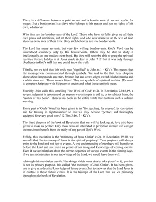 There is a difference between a paid servant and a bondservant. A servant works for 
wages. But a bondservant is a slave who belongs to his master and has no rights of his 
own, whatsoever. 
Who then are the bondservants of the Lord? Those who have joyfully given up all their 
own plans and ambitions, and all their rights, and who now desire to do the will of God 
alone in every area of their lives. Only such believers are true bondservants. 
The Lord has many servants, but very few willing bondservants. God's Word can be 
understood accurately only by His bondservants. Others may be able to study it 
intellectually, as one studies a text-book. But they will never be able to grasp the spiritual 
realities that are hidden in it. Jesus made it clear in John 7:17 that it was only through 
obedience to God's will that one could know the truth. 
Thirdly, we are told that this book was "signified" to John (v.1 - KJV). This means that 
the message was communicated through symbols. We read in the first three chapters 
alone about lampstands and stars, bronze feet and a two-edged sword, hidden manna and 
a white stone etc., These are not literal. They are symbols of spiritual realities. We need 
to compare Scripture with Scripture to understand what these symbols mean. 
Fourthly, John calls this unveiling "the Word of God" (v.2). In Revelation 22:18,19, a 
severe judgment is pronounced on anyone who attempts to add to, or to subtract from, the 
"words of this book". There is no book in the entire Bible that contains such a solemn 
warning. 
Every part of God's Word has been given to us "for teaching, for reproof, for correction 
and for training in righteousness" so that we may become "perfect, and thoroughly 
equipped for every good work" (2 Tim.3:16,17 - KJV). 
The three chapters of the book of Revelation that we will be looking at, have also been 
given to make us perfect. Only those who are interested in perfection in their life will get 
the maximum benefit from the study of any part of God's Word. 
Fifthly, this revelation is the "testimony of Jesus Christ" (v.2). In Revelation 19:10, we 
are told that "the testimony of Jesus is the spirit of prophecy". True prophecy will always 
point to the Lord and not just to events. A true understanding of prophecy will humble us 
before the Lord and not make us proud of our imagined knowledge of coming events. 
Even if we are mistaken about the correct sequence of various events in the coming days, 
if we are not mistaken in our knowledge of the Lord, we would have done well. 
Although this revelation unveils "the things which must shortly take place" (v.1), yet that 
is not its primary purpose. It is called "the testimony of Jesus Christ". It has been given, 
not to give us a detailed knowledge of future events, but to show us that the Lord Jesus is 
in control of those future events. It is the triumph of the Lord that we see primarily 
throughout the book of Revelation. 
 