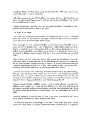 feared any of them. She feared only Elijah. She knew that those 7000 were scared of her, 
even if they didn't bow down to her idols. 
A Jezebel today does not fear 99.9% of believers, because she knows that those believers 
cannot stop her, even if they don't agree with her. Jezebels fear only Elijahs. And Elijahs 
are rare in Christendom today. 
Today's Jezebels hate Elijah-like elders and love Ahab-like elders. Every elder of every 
church follows either Elijah or Ahab in this matter. 
The Wife Of The Elder 
The Greek word translated as "woman" here can also be translated as "wife". This would 
mean that Jezebel was the wife of the messenger of the church. This would certainly have 
made the situation more difficult for the messenger. 
If the messenger had been a true disciple of the Lord and had learnt to "hate" his wife (as 
Jesus had told His disciples to do - Luke 14:26), there would have been no problem at all. 
But he obviously loved his wife more than he loved the Lord and the church. And so he 
did not want to offend her. And so he let her have her way in the church. That was how 
the church at Thyatira was corrupted. And that is how many churches are corrupted 
today. 
Many a church has been ruined by a Jezebel, who is often the wife of one of the weak, 
effeminate elders. A woman like that can seek to make herself prominent in the meetings 
of the church through frequent speaking in tongues, or through interpreting her own 
"tongues", or through long prayers or in other crude, unBiblical ways. She may also seek 
to change the decisions of the elders by influencing her husband at home. 
There are foolish elders who, after having discussed church matters at the elders' meeting, 
then go home and discuss these matters with their wives. Then being brainwashed at 
home by their wives, these effeminate men express their changed views at the next 
meeting of the elders!! And the decisions that were taken in the previous meeting are then 
changed!! Such is the power of a hidden Jezebel to influence a church! 
In other cases, the Jezebel could be a woman who has acquired influence over one of the 
elders in some soulish way. There are some elders' wives who have such powerful 
personalities and such soul-power that the other men in the church (including the elders) 
are afraid to displease her in any way. In some cases, even her own husband is frightened 
of her. 
It will be impossible to build the body of Christ in any place, if the elders in the church 
there, allow a woman to have power over them in any way. 
The wife of an elder must be an example as one with "a meek and a quiet spirit", taking 
extra care to hide herself at all times. She must not be an Assistant Pastor or Songleader 
 