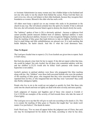 or Assistant Administrator (as many women are), but a hidden helper to her husband and 
not one who seeks to run the church from behind the scenes. Praise God that there are 
such wives too, who are real helpers to their elder-husbands, because they recognise their 
boundaries as women. Blessed is the elder who has such a wife. 
All elders must keep a special eye on any woman who seeks to be prominent in the 
church in any way. She will almost certainly have the spirit of a Jezebel. If she is allowed 
free rein, she will certainly become Satan's agent to destroy the church slowly but surely. 
The "adultery" spoken of here (v.20) is obviously spiritual - because a righteous God 
cannot possibly punish innocent children born of adultery. Spiritual adultery is more 
dangerous than physical adultery, because it is less recognized. Religious harlotry results 
from the teaching of false grace that leads believers to take sin lightly. Disobedience to 
God in small things and little unfaithfulnesses are glossed over. It is such teaching that 
builds Babylon, the harlot church. And this is what the Lord denounces here. 
Time To Repent 
The Lord gave Jezebel time to repent (v.21). Even Jezebels are given time to repent. Such 
is God's mercy. 
But God also placed a time limit for her to repent. If she did not repent within that time, 
she would be judged. Not only Jezebel, but all those who committed adultery with her, 
and her children (v.22,23) would also be killed. God's patience with sinners and 
hypocrites is not endless. 
Jezebel's partners in spiritual adultery were those who propagated this false teaching 
along with her. Her "children" were those half-converted hybrids who were the products 
of this teaching of false grace, who imagined that they were converted without having 
repented from sin first, or who imagined that now that they were "converted" they could 
take fleshly indulgence lightly. 
People who live in sin in the world are not judged so quickly by God. But those who 
come into the church and treat sin lightly are dealt with more severely and more quickly. 
God's judgment of Ananias and Sapphira and of those who sinned in Corinth (1 
Cor.11:29,30) are examples of the severity of God towards those who take the name of 
Christ lightly. 
The Lord goes on to say that He will give to each one according to his deeds (v.23). This 
is to counter the teaching of false grace in Thyatira that taught that "our deeds won't 
matter if we just believe". Our deeds do matter. 
God's Word says, "For we must all appear before the judgment seat of Christ, that each 
one may be recompensed for his deeds in the body, according to what he has done, 
 