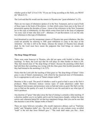 whether good or bad" (2 Cor.5:10). "If you are living according to the flesh, you MUST 
die" (Rom.8:13). 
The Lord said that He would cast the sinners in Thyatira into "great tribulation" (v.23). 
There are two types of tribulation spoken of in the New Testament, and we read of both 
of these types in the book of Revelation : (i) that which comes from men in the form of 
persecution against the disciples of Jesus - (most of the references in the New Testament 
are to this type of tribulation); (ii) that which comes from God in the form of judgment 
"on every soul of man who does evil" - (Romans 2:9 and Revelation 2:22 are the only 
two references to this type of tribulation). 
God threatened to cast the unrepentant sinners of Thyatira into great tribulation. But this 
could not possibly be referring to THE great tribulation to come in the days of the 
Antichrist - for that is still in the future, whereas the sinners of Thyatira have already 
died. So the Lord must have meant the judgment that God brings on sinners and 
hypocrites. 
The Deep Things Of Satan 
There were some however in Thyatira, who did not agree with Jezebel or follow her 
teachings. To these, the Lord says that He will place no other burden on them (v.24). 
They had steered clear of "the deep things of Satan", because the anointing within them 
had told them that something was wrong with this false grace that Jezebel preached; and 
they had listened to the anointing (1 Jn.2:27). 
Notice that the Lord calls the teaching of false grace as "the deep things of Satan". False 
grace is one of Satan's masterpieces, with which he has deceived most of Christendom. 
So it is appropriate to call it one of "Satan's deeper truths"!! 
Doctrine is like a seed. The proof of whether a seed is good or bad is seen in the fruit it 
produces. Many Christians analyse various types of seeds (doctrines) under their 
theological microscopes and pronounce some as bad and some as good. But that's not the 
way to find out the quality of a seed. It is better to sow the seed and to see what type of 
fruit it produces. 
Any doctrine of "grace" that takes away the fear of sinning is certainly a false teaching. If 
a doctrine enables you to sin lightly and to ask for forgiveness cheaply, without the deep 
sorrow and vehement hatred for sin that true repentance brings, then you can be sure that 
that doctrine is one of the "deeper truths of Satan"! 
There are many believers nowadays who mouth impressive phrases such as "End-time 
truths" and "Kingdom truths" etc., The test by which we can evaluate every so-called 
"truth" is the test that Jesus Himself gave : "The truth shall make you free.....from 
 