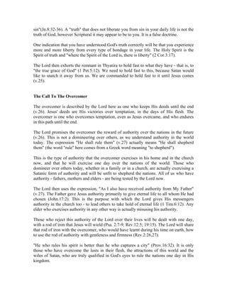 sin"(Jn.8:32-36). A "truth" that does not liberate you from sin in your daily life is not the 
truth of God, however Scriptural it may appear to be to you. It is a false doctrine. 
One indication that you have understood God's truth correctly will be that you experience 
more and more liberty from every type of bondage in your life. The Holy Spirit is the 
Spirit of truth and "where the Spirit of the Lord is, there is liberty" (2 Cor.3:17). 
The Lord then exhorts the remnant in Thyatira to hold fast to what they have - that is, to 
"the true grace of God" (1 Pet.5:12). We need to hold fast to this, because Satan would 
like to snatch it away from us. We are commanded to hold fast to it until Jesus comes 
(v.25). 
The Call To The Overcomer 
The overcomer is described by the Lord here as one who keeps His deeds until the end 
(v.26). Jesus' deeds are His victories over temptation, in the days of His flesh. The 
overcomer is one who overcomes temptation, even as Jesus overcame, and who endures 
in this path until the end. 
The Lord promises the overcomer the reward of authority over the nations in the future 
(v.26). This is not a domineering over others, as we understand authority in the world 
today. The expression "He shall rule them" (v.27) actually means "He shall shepherd 
them" (the word "rule" here comes from a Greek word meaning "to shepherd"). 
This is the type of authority that the overcomer exercises in his home and in the church 
now, and that he will exercise one day over the nations of the world. Those who 
domineer over others today, whether in a family or in a church, are actually exercising a 
Satanic form of authority and will be unfit to shepherd the nations. All of us who have 
authority - fathers, mothers and elders - are being tested by the Lord now. 
The Lord then uses the expression, "As I also have received authority from My Father" 
(v.27). The Father gave Jesus authority primarily to give eternal life to all whom He had 
chosen (John.17:2). This is the purpose with which the Lord gives His messengers 
authority in the church too - to lead others to take hold of eternal life (1 Tim.6:12). Any 
elder who exercises authority in any other way is actually misusing his authority. 
Those who reject this authority of the Lord over their lives will be dealt with one day, 
with a rod of iron that Jesus will wield (Psa. 2:7-9; Rev.12:5; 19:15). The Lord will share 
that rod of iron with the overcomer, who would have learnt during his time on earth, how 
to use the rod of authority with gentleness and firmness (Rev.2:26,27). 
"He who rules his spirit is better than he who captures a city" (Prov.16:32). It is only 
those who have overcome the lusts in their flesh, the attractions of this world and the 
wiles of Satan, who are truly qualified in God's eyes to rule the nations one day in His 
kingdom. 
 