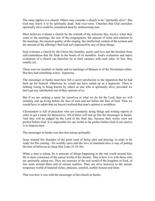 The same applies to a church. Others may consider a church to be "spiritually alive". But 
God may know it to be spiritually dead. And vice-versa. Churches that God considers 
spiritually alive could be considered dead by undiscerning men. 
Most believers evaluate a church by the warmth of the welcome they receive when they 
come to the meetings, the size of the congregation, the amount of noise and emotion in 
the meetings, the musical quality of the singing, the intellectual content of the sermon and 
the amount of the offering!! But God isn't impressed by any of these things. 
God evaluates a church by the Christ-like humility, purity and love and the freedom from 
self-centredness that He finds in the hearts of its members. God's evaluation and man's 
evaluation of a church can therefore be at total variance with each other. In fact, they 
usually are. 
There were no Jezebels in Sardis and no teachings of Balaam or of the Nicolaitans either. 
But they had something worse - hypocrisy. 
The messenger at Sardis must have felt a secret satisfaction in the reputation that he had 
built up for himself. Otherwise he would not have ended up as a hypocrite. There is 
nothing wrong in being known by others as one who is spiritually alive, provided we 
don't get any satisfaction out of their opinion of us. 
But if we are seeking a name for ourselves in what we do for the Lord, then we will 
certainly end up living before the face of men and not before the face of God. Then we 
would have to admit that we haven't realised that man's opinion is worthless. 
Christendom is full of preachers who are constantly doing things and writing reports in 
order to get a name for themselves. All of these will end up like the messenger in Sardis. 
And they will be judged by the Lord in the final day, because their works were not 
perfect before God. It is impossible for our works to be perfect before God if our motive 
is to impress men. 
The messenger at Sardis was also fast asleep spiritually. 
Jesus warned His disciples of the great need of being alert and praying, in order to be 
ready for His coming - for worldly cares and the love of mammon have a way of putting 
the best of believers to sleep (See Luke 21:34-36). 
When a man is asleep, he is unaware of things happening in the real world around him. 
He is more conscious of the unreal world of his dreams. This is how it is with those who 
are spiritually asleep too. They are unaware of the real world of the kingdom of God, of 
lost souls around them and of eternal realities. They are alive however to the unreal, 
temporary world of material riches, pleasure, comfort, earthly honour and fame. 
That was how it was with the messenger of the church in Sardis. 
 