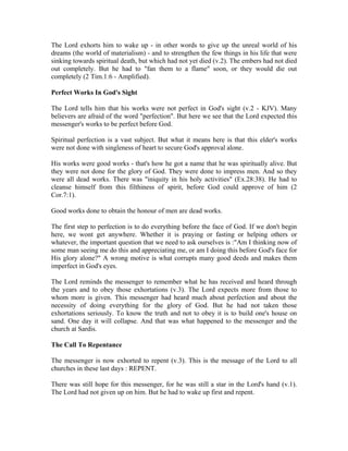 The Lord exhorts him to wake up - in other words to give up the unreal world of his 
dreams (the world of materialism) - and to strengthen the few things in his life that were 
sinking towards spiritual death, but which had not yet died (v.2). The embers had not died 
out completely. But he had to "fan them to a flame" soon, or they would die out 
completely (2 Tim.1:6 - Amplified). 
Perfect Works In God's Sight 
The Lord tells him that his works were not perfect in God's sight (v.2 - KJV). Many 
believers are afraid of the word "perfection". But here we see that the Lord expected this 
messenger's works to be perfect before God. 
Spiritual perfection is a vast subject. But what it means here is that this elder's works 
were not done with singleness of heart to secure God's approval alone. 
His works were good works - that's how he got a name that he was spiritually alive. But 
they were not done for the glory of God. They were done to impress men. And so they 
were all dead works. There was "iniquity in his holy activities" (Ex.28:38). He had to 
cleanse himself from this filthiness of spirit, before God could approve of him (2 
Cor.7:1). 
Good works done to obtain the honour of men are dead works. 
The first step to perfection is to do everything before the face of God. If we don't begin 
here, we wont get anywhere. Whether it is praying or fasting or helping others or 
whatever, the important question that we need to ask ourselves is :"Am I thinking now of 
some man seeing me do this and appreciating me, or am I doing this before God's face for 
His glory alone?" A wrong motive is what corrupts many good deeds and makes them 
imperfect in God's eyes. 
The Lord reminds the messenger to remember what he has received and heard through 
the years and to obey those exhortations (v.3). The Lord expects more from those to 
whom more is given. This messenger had heard much about perfection and about the 
necessity of doing everything for the glory of God. But he had not taken those 
exhortations seriously. To know the truth and not to obey it is to build one's house on 
sand. One day it will collapse. And that was what happened to the messenger and the 
church at Sardis. 
The Call To Repentance 
The messenger is now exhorted to repent (v.3). This is the message of the Lord to all 
churches in these last days : REPENT. 
There was still hope for this messenger, for he was still a star in the Lord's hand (v.1). 
The Lord had not given up on him. But he had to wake up first and repent. 
 