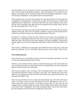 John the Baptist was the forerunner of Christ who prepared the nation of Israel for the 
Lord's first coming by preaching repentance. Now the prophets in the church have to 
prepare God's people for the second coming of Christ by preaching repentance to them. 
The message of repentance is the greatest need in the church today. 
If the messenger does not wake up and repent, the Lord says that He will come upon him 
in judgment, as unexpectedly as a thief comes at night. The Lord comes as a thief in the 
night primarily for unbelievers - but also for believers who walk in darkness. The sons of 
the day who are walking in the light will not be surprised by the coming of the Lord, but 
the sons of the night will (1 Thess. 5:4,5). 
The overcomers will always be ready for the coming of the Lord because they are always 
walking in the light. Those who are walking in darkness, however, with unconfessed sin 
in their lives will not be ready, even if they call themselves "believers". 
Revelation 3:3 indicates clearly that those believers (even if they are messengers in a 
church) who are spiritually asleep and who do not repent will be surprised by the Lord 
when He comes. They will be in the same category as the sons of darkness. These are the 
foolish virgins who will be left outside the closed door, when the Lord comes (Mt.25:10- 
13). 
The Lord says, "Behold I am coming like a thief. Blessed is the one who stays awake and 
keeps his garments, lest he walk about naked and men see his shame." (Rev.16:15). 
The Faithful Remnant 
There were however a few people in Sardis who had not soiled their garments (v.4). This 
was the only redeeming feature of this church. 
God has a list of names of those who have kept their hearts pure. This purity refers not 
only to freedom from the sins of the flesh, but also to freedom from the sin of seeking the 
honour of men and other sins of the spirit. 
This was the remnant of the overcomers who lived before God's face in Sardis. As the 
Lord Himself pointed out, these overcomers were FEW. This remnant has always been 
small in every generation, for there are few who find the narrow gate and the narrow way 
that lead to life (Matt.7:14). 
The Lord says that these few are worthy and that therefore they will walk with Him in 
white (v.4). These are the ones who had obeyed the Lord's exhortation in Luke 21:36 : 
"Keep awake then and be attentive at all times, praying that you may have the full 
strength and be accounted worthy to escape all these things and to stand in the presence 
of the Son of man." (Amplified). They were accounted worthy. And so they will walk in 
the white garments of the bride on the wedding-day of the Lamb. 
 