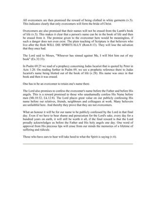 All overcomers are then promised the reward of being clothed in white garments (v.5). 
This indicates clearly that only overcomers will form the bride of Christ. 
Overcomers are also promised that their names will not be erased from the Lamb's book 
of life (v.5). This makes it clear that a person's name can be in the book of life and then 
be erased from it. The promise given to the overcomer here would be meaningless, if 
such a danger does not even exist. The plain teaching of Scripture is that believers who 
live after the flesh WILL DIE SPIRITUALLY (Rom.8:13). They will lose the salvation 
that they once had. 
The Lord said to Moses, "Whoever has sinned against Me, I will blot him out of my 
book" (Ex.32:33). 
In Psalm 69:25 we read of a prophecy concerning Judas Iscariot that is quoted by Peter in 
Acts 1:20. On reading further in Psalm 69, we see a prophetic reference there to Judas 
Iscariot's name being blotted out of the book of life (v.28). His name was once in that 
book and then it was erased. 
One has to be an overcomer to retain one's name there. 
The Lord also promises to confess the overcomer's name before the Father and before His 
angels. This is a reward promised to those who unashamedly confess His Name before 
men (Mt.10:32; Lk.12:8). The Lord places great value on our publicly confessing His 
name before our relatives, friends, neighbours and colleagues at work. Many believers 
are unfaithful here. And thereby they prove that they are not overcomers. 
What an honour it will be for our name to be publicly confessed by the Lord in that final 
day. Even if we have to bear shame and persecution for the Lord's sake, every day for a 
hundred years on earth, it will still be worth it all, if the final reward is that the Lord 
proudly acknowledges us before the Father and His holy angels one day. One word of 
approval from His precious lips will erase from our minds the memories of a lifetime of 
suffering and ridicule. 
Those who have ears to hear will take heed to what the Spirit is saying (v.6). 
 