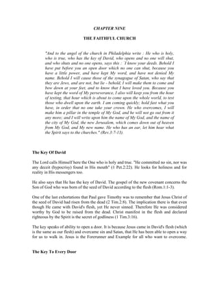 CHAPTER NINE 
THE FAITHFUL CHURCH 
"And to the angel of the church in Philadelphia write : He who is holy, 
who is true, who has the key of David, who opens and no one will shut, 
and who shuts and no one opens, says this : `I know your deeds. Behold I 
have put before you an open door which no one can shut, because you 
have a little power, and have kept My word, and have not denied My 
name. Behold I will cause those of the synagogue of Satan, who say that 
they are Jews, and are not, but lie - behold, I will make them to come and 
bow down at your feet, and to know that I have loved you. Because you 
have kept the word of My perseverance, I also will keep you from the hour 
of testing, that hour which is about to come upon the whole world, to test 
those who dwell upon the earth. I am coming quickly; hold fast what you 
have, in order that no one take your crown. He who overcomes, I will 
make him a pillar in the temple of My God, and he will not go out from it 
any more; and I will write upon him the name of My God, and the name of 
the city of My God, the new Jerusalem, which comes down out of heaven 
from My God, and My new name. He who has an ear, let him hear what 
the Spirit says to the churches." (Rev.3:7-13). 
The Key Of David 
The Lord calls Himself here the One who is holy and true. "He committed no sin, nor was 
any deceit (hypocrisy) found in His mouth" (1 Pet.2:22). He looks for holiness and for 
reality in His messengers too. 
He also says that He has the key of David. The gospel of the new covenant concerns the 
Son of God who was born of the seed of David according to the flesh (Rom.1:1-3). 
One of the last exhortations that Paul gave Timothy was to remember that Jesus Christ of 
the seed of David had risen from the dead (2 Tim.2:8). The implication there is that even 
though He came with David's flesh, yet He never sinned. Therefore He was considered 
worthy by God to be raised from the dead. Christ manifest in the flesh and declared 
righteous by the Spirit is the secret of godliness (1 Tim.3:16). 
The key speaks of ability to open a door. It is because Jesus came in David's flesh (which 
is the same as our flesh) and overcame sin and Satan, that He has been able to open a way 
for us to walk in. Jesus is the Forerunner and Example for all who want to overcome. 
The Key To Every Door 
 