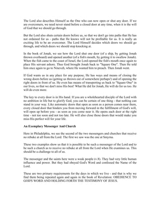 The Lord also describes Himself as the One who can now open or shut any door. If we 
are overcomers, we need never stand before a closed door at any time, when it is the will 
of God that we should go through. 
But the Lord also shuts certain doors before us, so that we don't go into paths that He has 
not ordained for us - paths that He knows will not be profitable for us. It is really an 
exciting life to be an overcomer. The Lord Himself decides which doors we should go 
through, and which doors we should stop knocking at. 
In the book of Jonah, we see how the Lord shut one door (of a ship, by getting Jonah 
thrown overboard) and opened another (of a fish's mouth, by getting it to swallow Jonah). 
When the fish came to the coast of Israel, the Lord opened the fish's mouth once again to 
place His servant ashore. Thus God brought Jonah back to "Square One". Then He told 
him once again to go to Nineveh, where He wanted him to preach. Then Jonah went. 
If God wants us in any place for any purpose, He has ways and means of closing the 
wrong doors before us (getting us thrown out of somewhere perhaps!) and of opening the 
right doors in front of us. He even has means of transporting us back to "Square One" in 
our lives, so that we don't miss His best! What He did for Jonah, He will do for us too. He 
will do even more. 
The key to every door is in His hand. If you are a wholehearted disciple of the Lord with 
no ambition in life but to glorify God, you can be certain of one thing - that nothing can 
stand in your way. Like automatic doors that open as soon as a person comes near them, 
every closed door that hinders you from moving forward in the fulfillment of God's will, 
will open up before you - as soon as you come near it. He opens each door at the right 
time - not too soon and not too late. He will also close those doors that would make you 
miss His perfect will for your life. 
An Exemplary Messenger And Church 
Here in Philadelphia, we see the second of the two messengers and churches that receive 
no rebuke at all from the Lord. The first we saw was the one at Smyrna. 
These two examples show us that it is possible to be such a messenger of the Lord and to 
be such a church as to receive no rebuke at all from the Lord when He examines us. This 
should be a challenge to all of us. 
The messenger and the saints here were a weak people (v.8). They had very little human 
influence and power. But they had obeyed God's Word and confessed the Name of the 
Lord. 
These are two primary requirements for the days in which we live - and that is why we 
find them being repeated again and again in the book of Revelation: OBEDIENCE TO 
GOD'S WORD AND HOLDING FORTH THE TESTIMONY OF JESUS. 
 