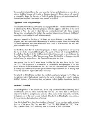 Because of their faithfulness, the Lord says that He has set before them an open door to 
witness for Him. No one will be able to shut that door (v.8). Their witness will naturally 
be opposed by Satan. But the gates of Hell will not be able to prevail against this church - 
for this is a triumphant church that Satan himself is afraid of. 
Opposition From Religious People 
The church here was being opposed by a synagogue of Satan - similar to the one that was 
in Smyrna (v.9). Notice that the synagogue of Satan opposed only two of the seven 
churches in Asia - the very two that the Lord commends unreservedly. Those churches 
that are most wholehearted for God are the ones that Satan opposes the most. And Satan's 
opposition comes mainly through religious people. 
Jesus was opposed in the days of His flesh, not by the Romans or the Greeks, but by 
religious Jews who studied their Bibles daily! It will be the same for the body of Christ. 
Our main opposition will come from those who claim to be Christians, but who don't 
preach freedom from sin's power. 
The Lord says that He will make the synagogue of Satan recognise in an obvious way 
that He is with the church at Philadelphia. The agents of Satan will be compelled to bow 
down before the church (v.9). God has destined that Satan should be crushed under the 
feet of the church (Rom.16:20). We must never forget this that God is always on our side 
against Satan. So we need never fear Satan or his agents at any time. 
Jesus prayed that the world would know that His disciples were loved by the Father 
(Jn.17:23). This prayer was to be answered in Philadelphia. The synagogue of the Jews 
would be made aware of the fact that the Lord loves the church and that He would stand 
by them (v.9). God has wonderful ways of confounding our enemies and of making them 
aware that we are the objects of His love and care! 
The church in Philadelphia had kept the word of Jesus' perseverance (v.10). They had 
obeyed the word of the Lord and endured to the end in obedience. It is only by enduring 
faithfully in times of temptation, that we become perfect, lacking in nothing (Jas.1:4). 
The Lord's Promises 
The Lord's promise to this church was, "I will keep you from the hour of testing that is 
about to come upon the whole world" (v.10). Here the Lord warns them in advance of a 
time of trial that was going to come upon the whole world at that time (at the end of the 
first century or in the early second century). The church in Philadelphia was promised 
Divine protection during that time of testing. 
How did the Lord "keep them from that hour of testing"? It was certainly not by rapturing 
them out of the world. No. They were KEPT SAFE IN THE MIDST OF THE TRIAL. 
They experienced the Lord's protecting hand in the midst of their tribulations. 
 