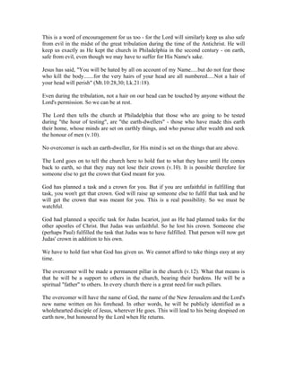 This is a word of encouragement for us too - for the Lord will similarly keep us also safe 
from evil in the midst of the great tribulation during the time of the Antichrist. He will 
keep us exactly as He kept the church in Philadelphia in the second century - on earth, 
safe from evil, even though we may have to suffer for His Name's sake. 
Jesus has said, "You will be hated by all on account of my Name.....but do not fear those 
who kill the body.......for the very hairs of your head are all numbered.....Not a hair of 
your head will perish" (Mt.10:28,30; Lk.21:18). 
Even during the tribulation, not a hair on our head can be touched by anyone without the 
Lord's permission. So we can be at rest. 
The Lord then tells the church at Philadelphia that those who are going to be tested 
during "the hour of testing", are "the earth-dwellers" - those who have made this earth 
their home, whose minds are set on earthly things, and who pursue after wealth and seek 
the honour of men (v.10). 
No overcomer is such an earth-dweller, for His mind is set on the things that are above. 
The Lord goes on to tell the church here to hold fast to what they have until He comes 
back to earth, so that they may not lose their crown (v.10). It is possible therefore for 
someone else to get the crown that God meant for you. 
God has planned a task and a crown for you. But if you are unfaithful in fulfilling that 
task, you won't get that crown. God will raise up someone else to fulfil that task and he 
will get the crown that was meant for you. This is a real possibility. So we must be 
watchful. 
God had planned a specific task for Judas Iscariot, just as He had planned tasks for the 
other apostles of Christ. But Judas was unfaithful. So he lost his crown. Someone else 
(perhaps Paul) fulfilled the task that Judas was to have fulfilled. That person will now get 
Judas' crown in addition to his own. 
We have to hold fast what God has given us. We cannot afford to take things easy at any 
time. 
The overcomer will be made a permanent pillar in the church (v.12). What that means is 
that he will be a support to others in the church, bearing their burdens. He will be a 
spiritual "father" to others. In every church there is a great need for such pillars. 
The overcomer will have the name of God, the name of the New Jerusalem and the Lord's 
new name written on his forehead. In other words, he will be publicly identified as a 
wholehearted disciple of Jesus, wherever He goes. This will lead to his being despised on 
earth now, but honoured by the Lord when He returns. 
 