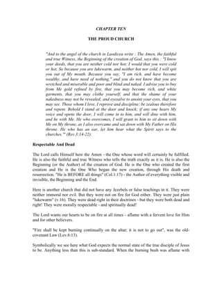 CHAPTER TEN 
THE PROUD CHURCH 
"And to the angel of the church in Laodicea write : The Amen, the faithful 
and true Witness, the Beginning of the creation of God, says this : "I know 
your deeds, that you are neither cold nor hot; I would that you were cold 
or hot. So because you are lukewarm, and neither hot nor cold, I will spit 
you out of My mouth. Because you say, "I am rich, and have become 
wealthy, and have need of nothing," and you do not know that you are 
wretched and miserable and poor and blind and naked. I advise you to buy 
from Me gold refined by fire, that you may become rich, and white 
garments, that you may clothe yourself, and that the shame of your 
nakedness may not be revealed; and eyesalve to anoint your eyes, that you 
may see. Those whom I love, I reprove and discipline; be zealous therefore 
and repent. Behold I stand at the door and knock; if any one hears My 
voice and opens the door, I will come in to him, and will dine with him, 
and he with Me. He who overcomes, I will grant to him to sit down with 
Me on My throne, as I also overcame and sat down with My Father on His 
throne. He who has an ear, let him hear what the Spirit says to the 
churches.'" (Rev.3:14-22). 
Respectable And Dead 
The Lord calls Himself here the Amen - the One whose word will certainly be fulfilled. 
He is also the faithful and true Witness who tells the truth exactly as it is. He is also the 
Beginning (or the Author) of the creation of God. He is the One who created the first 
creation and He is the One Who began the new creation, through His death and 
resurrection. "He is BEFORE all things" (Col.1:17) - the Author of everything visible and 
invisible, the Beginning and the End. 
Here is another church that did not have any Jezebels or false teachings in it. They were 
neither immoral nor evil. But they were not on fire for God either. They were just plain 
"lukewarm" (v.16). They were dead right in their doctrines - but they were both dead and 
right! They were morally respectable - and spiritually dead! 
The Lord wants our hearts to be on fire at all times - aflame with a fervent love for Him 
and for other believers. 
"Fire shall be kept burning continually on the altar; it is not to go out", was the old-covenant 
Law (Lev.6:13). 
Symbolically we see here what God expects the normal state of the true disciple of Jesus 
to be. Anything less than this is sub-standard. When the burning bush was aflame with 
 