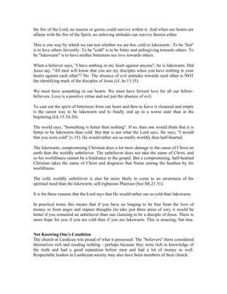 the fire of the Lord, no insects or germs could survive within it. And when our hearts are 
aflame with the fire of the Spirit, no unloving attitudes can survive therein either. 
This is one way by which we can test whether we are hot, cold or lukewarm : To be "hot" 
is to love others fervently. To be "cold" is to be bitter and unforgiving towards others. To 
be "lukewarm" is to have neither bitterness nor love towards others. 
When a believer says, "I have nothing in my heart against anyone", he is lukewarm. Did 
Jesus say, "All men will know that you are my disciples when you have nothing in your 
hearts against each other"? No. The absence of evil attitudes towards each other is NOT 
the identifying mark of the disciples of Jesus (cf. Jn.13:35). 
We must have something in our hearts. We must have fervent love for all our fellow-believers. 
Love is a positive virtue and not just the absence of evil. 
To cast out the spirit of bitterness from our heart and then to leave it cleansed and empty 
is the surest way to be lukewarm and to finally end up in a worse state than at the 
beginning (Lk.11:24-26). 
The world says, "Something is better than nothing". If so, then one would think that it is 
better to be lukewarm than cold. But that is not what the Lord says. He says, "I would 
that you were cold" (v.15). He would rather see us totally worldly than half-hearted. 
The lukewarm, compromising Christian does a lot more damage to the cause of Christ on 
earth than the worldly unbeliever. The unbeliever does not take the name of Christ, and 
so his worldliness cannot be a hindrance to the gospel. But a compromising, half-hearted 
Christian takes the name of Christ and disgraces that Name among the heathen by his 
worldliness. 
The cold, worldly unbeliever is also far more likely to come to an awareness of his 
spiritual need than the lukewarm, self-righteous Pharisee (See Mt.21:31). 
It is for these reasons that the Lord says that He would rather see us cold than lukewarm. 
In practical terms this means that if you have no longing to be free from the love of 
money or from anger and impure thoughts (to take just three areas of sin), it would be 
better if you remained an unbeliever than one claiming to be a disciple of Jesus. There is 
more hope for you if you are cold than if you are lukewarm. This is amazing, but true. 
Not Knowing One's Condition 
The church at Laodicea was proud of what it possessed. The "believers" there considered 
themselves rich and needing nothing - perhaps because they were rich in knowledge of 
the truth and had a good reputation before men and had a lot of money as well. 
Respectable leaders in Laodicean society may also have been members of their church. 
 